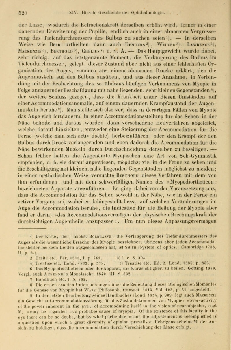 der Linse, wodurch die Befractionakraft derselben erhöht wird, lerner in einer dauernden Erweiterung der Pupille, endlich auch in einer abnormen Vergrösae- rung des Tiefendurehmessers des Bulbus zu suchen seien ' . — In derselben Weise wie Heer urlheilten dann auch Dk.moi rs'- . \Yi:i 11 :n ; , Lawrkm i ; Mvikenzie •' . Bbrthold6), Cheliis; u. v. A. — Das Hauptgewicht wurde dabei, sehr richtig, auf das letztgenannte Moment, die Verlängerung des Bulbus im Tiefendurchmesser, gelegt, dieser Zustand aber nicht aus einer fehlerhaften Or- ganisation des Auges, sondern aus einem abnormen Drucke erklärt, den die Augenmuskels auf den Bulbus ausüben, und aus dieser Annahme, in Verbin- dung mit der Beobachtung des so überaus häufigen Vorkommens von Myopie in Folge andauernderBeschäftiguug mit nahe liegenden, sehr kleinen Gegenständens , der weitere Schluss gezogen, dass die Krankheit unter diesen Umständen auf einer Accommodationsauomalie, auf einem dauernden Krampfzustand der Augen- muskeln beruhe). Man stellte sich also vor, dass in derartigen Fällen von Myopie das Auge sich fortdauernd in einer Accommodalionsstellung für das Sehen in der Nähe belinde und daraus wurden dann verschiedene Heilverfahren abgeleitet, welche darauf hinzielten, entweder eine Steigerung der Accommodation für die Ferne welche man sich activ dachte) herbeizuführen, oder den Krampf der den Bulbus durch Druck verlängernden und eben dadurch die Accommodation für die Nähe bewirkenden Muskeln durch Durchschneidung derselben zu beseitigen. — Schon früher halten die Augenärzte Myopischen eine Art von Seh-Gymnastik empfohlen, d. h. sie darauf angewiesen, möglichst viel in die Ferne zu sehen und die Beschäftigung mit kleinen, nahe liegenden Gegenständen möglichst zu meiden : in einer methodischen Weise versuchte Berthold dieses Verfahren mit dem von ihm erfundenen, und mit dem schwerfälligen Namen des »Myopodiorthoticon» bezeichneten Apparate auszuführen. Er ging dabei von der Voraussetzung aus, dass die Accommodation für das Sehen sowohl in der Nähe, wie in der Ferne ein activer Vorgang sei, wobei er dahingestellt liess, auf welchen Veränderungen im Auge die Accommodation beruhe, die Indication für die Heilung der Myopie aber fand er darin, »das Accommodalionsvermögen der physischen Brechungskraft der durchsichtigen Augentheile anzupassen«. Um nun dieses Anpassungsvermögen 1 Der Erste, der, nächst Boerhaave , die Verlängerung des Tiefendurchmessers des Auges als die wesentliche Ursache der Myopie bezeichnet, übrigens aber jeden Accommoda- tionsfehler bei dem Leiden ausgeschlossen hat. ist Smith System of optics. Cambridge 173$, II. p. 2.). 8] Traite etc. Par. 1818, I. p. 462. 3 1. c. S. 394. 4) Treatise etc. Lond. 1833, p. 57>. .'i Trentise etc. Ed. 2. Lond. 1835, p. 835. 6 Das Myopodiorthoticon oder der Apparat, die Kurzsichtigkeit zu heilen. Götting. 1840. Vergl. auch A m m o n s Monatsschr. 184 0, III. S. 332. 7, Handbuch etc. I. S. 382. 8) Die ersten exaeten Untersuchungen über die Bedeutung dieses ätiologischen Momentes für die Genese von Myopie hat Wabe Philosoph, transact. 1813, Vol. 103, p. 31 angestellt. 9) In der letzten Bearbeitung seines Handbuches (Lond. 1S54,p. 909) legt auch Mackenzie ein Gewicht auf Aecommodationsstöruug für das Zustandekommen von Myopie: »over-activily of the power inherent in the eye, of aecomodating itself to the vision of near objeets«, sagt M. b may be regarded as a probable cause of myopia. Of the existence of this faculty in the eye theie tan be no doubt, but by what partieular means the adjustement is aecomplished is a qoestion upon which a great diversity of opinion prevails.« Uebrigens scheint M. der An- sicht zu huldigen, dass die Accommodation durch Verschiebung der Linse erfolgt.