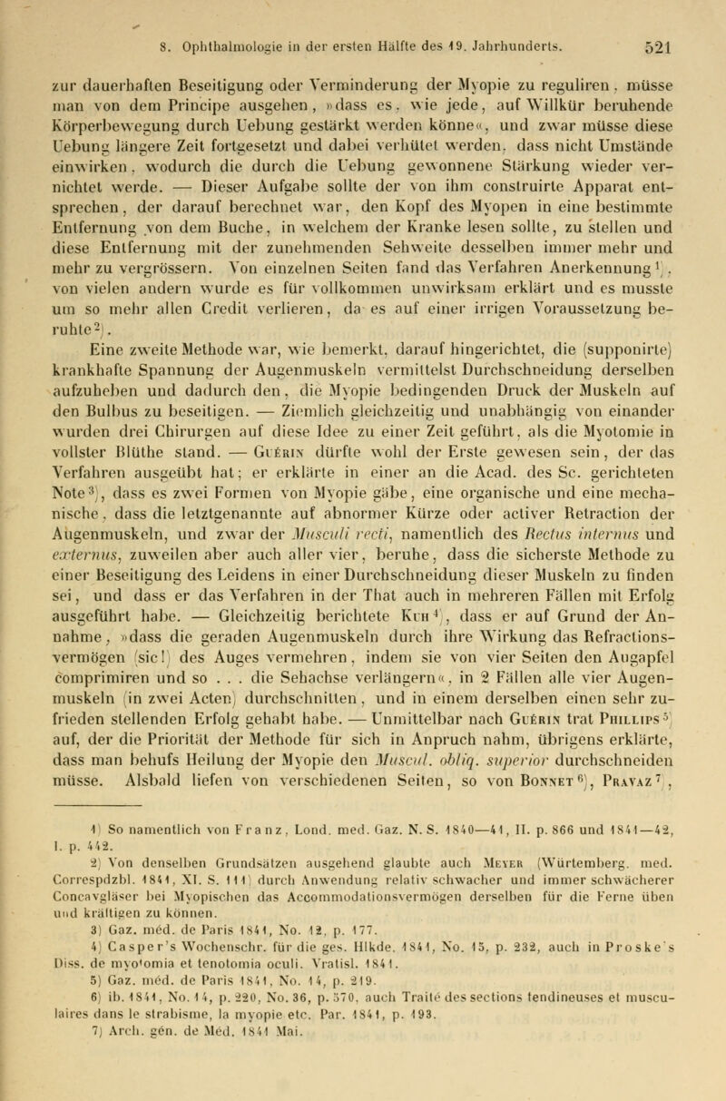 zur dauerhaften Beseitigung oder Verminderung der Myopie zu reguliren . müsse man von dem Principe ausgehen, »dass es. wie jede, auf Willkür beruhende Körperbewegung durch Uebung gestärkt werden könne«, und zwar müsse diese Uebung längere Zeit fortgesetzt und dabei verhütet werden, dass nicht Umstände einwirken . wodurch die durch die Uebung gewonnene Stärkung wieder ver- nichtet werde. — Dieser Aufgabe sollte der von ihm conslruirte Apparat ent- sprechen , der darauf berechnet war, den Kopf des Myopen in eine bestimmte Entfernung von dem Buche, in welchem der Kranke lesen sollte, zu stellen und diese Entfernung mit der zunehmenden Sehweite desselben immer mehr und mehr zu vergrössern. Von einzelnen Seiten fand das Verfahren Anerkennung l'/. von vielen andern wurde es für vollkommen unwirksam erklärt und es musste um so mehr allen Credit verlieren, da es auf einer irrigen Voraussetzung be- ruhte2). Eine zweite Methode war, wie bemerkt, darauf hingerichtet, die (supponirte) krankhafte Spannung der Augenmuskeln vermittelst Durchschneidung derselben aufzuheben und dadurch den, die Myopie bedingenden Druck der Muskeln auf den Bulbus zu beseitigen. — Ziemlich gleichzeitig und unabhängig von einander wurden drei Chirurgen auf diese Idee zu einer Zeit geführt, als die Myotomie in vollster Blüthe stand. —Gierin dürfte wohl der Erste gewesen sein, der das Verfahren ausgeübt hat; er erklärte in einer an die Acad. des Sc. gerichteten Note3), dass es zwei Formen von Myopie gäbe, eine organische und eine mecha- nische, dass die letztgenannte auf abnormer Kürze oder activer Betraction der Augenmuskeln, und zwar der Musculi recti, namentlich des Rectus internus und externus, zuweilen aber auch aller vier, beruhe, dass die sicherste Methode zu einer Beseitigung des Leidens in einer Durchschneidung dieser Muskeln zu finden sei, und dass er das Verfahren in der That auch in mehreren Fällen mit Erfolg ausgeführt habe. — Gleichzeitig berichtete Kuh4;, dass er auf Grund der An- nahme . i)dass die geraden Augenmuskeln durch ihre Wirkung das Befractions- vermögen (sie!) des Auges vermehren, indem sie von vier Seiten den Augapfel comprimiren und so . . . die Sehachse verlängern«, in 2 Fällen alle vier Augen- muskeln (in zwei Acten) durchschnitten, und in einem derselben einen sehr zu- frieden stellenden Erfolg gehabt habe. — Unmittelbar nach Guerin trat Phillips5 auf, der die Priorität der Methode für sich in Anpruch nahm, übrigens erklärte, dass man behufs Heilung der Myopie den Muscul. obliq. superior durchschneiden müsse. Alsbald liefen von verschiedenen Seiten, so von Bonnet r>), Pravaz. 1 So namentlich von Franz, Lond. med. Gaz. N. S. 1840—41, II. p. 866 und 1S41— 42. I. p. 4 42. 2) Von denselben Grundsätzen ausgehend glaubte auch Meyer (Würtemberg. med. Correspdzbl. 1841, XI. S. Hl! durch Anwendung relativ schwacher und immer schwächerer Concavgläser bei Myopischen das Accommodationsvermögen derselben für die Ferne üben und kräftigen zu können. 3) Gaz. m6d. de Paris 1841, No. 12. p. 177. 4) C asper's Wochenschr. für die ges. Hlkde. 1841, No. 15, p. 232, auch in Proskes Diss. de myo'omia et tenotomia oculi. Vratisl. 1841. 5) Gaz. med. de Paris 1841, No. 14, p. 219. 6) ib. 1841, No. 14, p. 220, No. 36, p. 570. auch Traitc dessections tendineuses et muscu- laires dans le strabisme, la myopie etc. Par. 1841, p. 193. 7) Arch. gen. de Med. 1841 Mai.