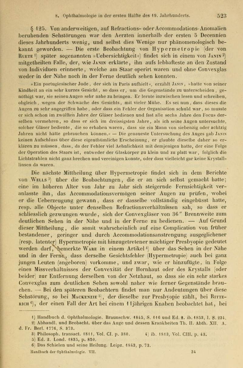 § 125. Von anderweitigen, auf Refractions-oder Accommodations-Anomalien beruhenden Sehstörungen war den Aerzten innerhalb der ersten 5 Decennien dieses Jahrhunderts wenig, und selbst dies Wenige nur phänomenologisch be- kannt geworden. — Die erste Beobachtung von Hypermetropie (der von Buete l) später sogenannten »Uebersichtigkeit«) findet sich in einem von Janin2) mitgetheilten Falle, der, wie Janin erklärte, ihn aufs lebhafteste an den Zustand von Individuen erinnerte, welche am Staar operirl waren und ohne Convexglas weder in der Nähe noch in der Ferne deutlich sehen konnten. »Ein portugiesischer Jude, der sich in Paris aufhielt«, erzählt Jakin, »hatte von seiner Kindheit an ein sehr kurzes Gesicht, so dass er, um die Gegenstände zu unterscheiden , ge- nöthigt war, sie seinen Augen sehr nahe zu bringen. Er lernte inzwischen lesen und schreiben, obgleich, wegen der Schwäche des Gesichts, mit vieler Mühe. Es sei nun, dass dieses die Augen zu sehr angegriffen habe, oder dass ein Fehler der Organisation schuld war, so musste er sich schon im zwölften Jahre der Gläser bedienen und fast alle sechs Jahre den Focus der- selben vermehren, so dass er sich im dreissigsten Jahre, als ich seine Augen untersuchte, solcher Gläser bediente, die so erhaben waren, dass sie ein Mann von siebenzig oder achtzig Jahren nicht hätte gebrauchen können.« — Die genaueste Untersuchung des Auges gab Janin keinen Aufschluss über diese eigenthümliche Erscheinung, er glaubte dieselbe daher so er- klären zu müssen, dass, da der Fehler viel Aehnlichkeit mit demjenigen hatte, der eine Folge der Operation des Staars ist, entweder der Glaskörper zu klein und zu platt war, folglich die Lichtstrahlen nicht ganz brechen und vereinigen konnte, oder dass vielleicht gar keine Krystall- linsen da waren. Die nächste Mittheilung über Hypermetropie findet sich in dem Berichte von Wells:)) über die Beobachtungen, die er an sich selbst gemacht hatte; eine im höheren Alter von Jahr zu Jahr sich steigernde Fernsichtigkeit ver- anlasste ihn, das Accommodationsvermögen seiner Augen zu prüfen, wobei er die Ueberzeugung gewann, dass er dasselbe vollständig eingebüsst hatte, resp. alle Objecte unter denselben Refractionsverhältnissen sah, so dass er schliesslich gezwungen -wurde, sich der Convexgläser von 36 Brennweite zum deutlichen Sehen in der Nähe und in der Ferne zu bedienen. — Auf Grund dieser Mittheilung, die somit wahrscheinlich auf eine Complication von früher bestandener, geringer und durch Accommodationsanstrengung ausgeglichener (resp. latenter) Hypermetropie mit hinzugetretener mächtiger Presbyopie gedeutet werden darf,gemerkte Ware in einem Artikel4) über das Sehen in der Nähe und in der Fern\, dass derselbe Gesichtsfehler (Hypermetropie) auch bei ganz jungen Leuten (angeboren) vorkomme, und zwar, wie er hinzufügte, in Folge eines Missverhältnisses der Convexität der Hornhaut oder des Krystalls (oder beider) zur Entfernung derselben von der Netzhaut, so dass sie ein sehr starkes Convexglas zum deutlichen Sehen sowohl naher wie ferner Gegenstände brau- chen. —- Bei den späteren Beobachtern findet man nur Andeutungen über diese Sehstörung, so bei Mackenzie5), der dieselbe zur Presbyopie zählt, bei Ritte- ricii6), der einen Fall der Art bei einem 1 ljährigen Knaben beobachtet hat, bei 1) Handbuch d. Ophthalmologie. Braunschw. 1845, S. 116 und Ed. 2. ib. 1853, I. S.234. 2) Abhandl. und Beobacht. über das Auge und dessen Krankheiten Th. II. Abth. XII. A. d. Fr. Berl. 1776, S. 373. 3) Philosoph, transact. 181 I, Vol. CI. p. 380. 4) ib. 1813, Vol. CHI. p. 43. 5) Ed. 2. Lond. 1835, p. 850. 6) Das Schielen und seine Heilung. Leipz. 1S43, p. 73. Handbuch der Ophthalmologie. VII. 34