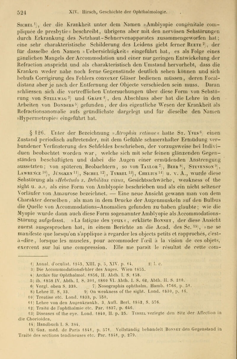 Sichel1), der die Krankheit unter dem Nennen 9Amblyopie congenitale com- pliquee de presbytieo beschreibt, übrigens aber mit den nervösen Sehstörungen durch Erkrankung des Netzhaut-Sehnervenapparates zusammengeworfen hat : eine sehr charakteristische Schilderung des Leidens giebt ferner Biete - . der für dasselbe den Namen » Uebersichtigkeit« eingeführt hat, es als Folge eines gänzlichen Mangels der Accommodalion und einer nur geringen Entwicklung der Refraction anspricht und als charakteristisch den Umstand hervorhebt, dass die Kranken weder nahe noch ferne Gegenstände deutlich sehen können und sich behufs Corrigirung des Fehlers convexer Gläser bedienen müssen, deren Foeal- dislanz aber je nach der Entfernung der Objecte verschieden sein muss. Daran schliessen sich die vortrefflichen Untersuchungen über diese Form von Sehstö- rung von Stellwag3) uud Gräfe4 , den Abschluss aber hat die Lehre in den Arbeiten von Donders5 gefunden, der das eigentliche Wesen der Krankheit als Rcfraetionsanomalie aufs gründlichste dargelegt und für dieselbe den Namen »Hypermetropie« eingeführt hat. § 126. Unter der Bezeichnung »Atrophva retinaea hatte St. Yves1' einen Zustand periodisch auftretender, mit dem Gefühle schmerzhafter Ermüdung ver- bundener Verfinsterung des Sehfeldes beschrieben, der vorzugsweise bei Indivi- duen beobachtet worden war, welche sich mit sehr feinen glänzenden Gegen- ständen beschäftigten und dabei die Augen einer ermüdenden Anstrengung aussetzten; von späteren Beobachtern, so von Taylor  , Beers;, Stevens»»''. Lawrence10), Jingken11), Sichel12), Tyrrel13), Chelus14) u. v. A., wurde diese Sehstörung als »Hebetudo s. Debilitas Visus, Gesichtsschwäche, weakness of the sight u. a.«. als eine Form von Amblyopie beschrieben und als ein nicht seltener Vorläufer von Amaurose bezeichnet. — Eine neue Ansicht gewann man von dem Charakter derselben , als man in dem Drucke der Augenmuskeln auf den Bulbus die Quelle von Accommodations-Anomalien gefunden zu haben glaubte; wie die JMyopie wurde dann auch diese Form sogenannter Amblyopie alsAccommodations- Störung aufgefasst. »La faligue des yeux«, erklärte Bonnet, der diese Ansicht zuerst ausgesprochen hat, in einem Berichte an die Acad. des Sc. 1Vl, »ne se manifeste que lorsqu on s'applique ä regarder les objeets petits et rapproehes, c'est- a-dire, lorsque les muscles, pour aecommoder l'oeil ä la vision de ces objets, exercent sur lui une compression. Elle me parait le resultat de cette com- I Armal. d'oeulist. 1S45, XIII. p. 5, XIV. p. 14. I. c. 3; Die Accommodationsfehler des Auges. Wien 1S55. 4 Archiv für Ophthalmol. 1856, II. Abth. I. S. 158. 5; ib. 1858 IV. Abth. I. S. 301, 1860 VI. Abth. I. S. 62, Abth. II. S. 210. 6, Vergl. oben S. 338. 7] Nosographia opbthalm. Hamb. 1766, p. 51. 8) Lehre II. S. 33. <J On weakness of the sight. Lond. 1830, p. 16. 10; Treatise etc. Lond. 1833, p. 550. 11) Lehre von den Augenkrankh. 3. Aufl. Berl. 1842, S. 576. 12) Trait6 de l'ophtbalmie etc. Par. 1837, p. 646. 13) Diseases of the eye. Lond. 1840, IL p. 25. Tykkkl verlegte den Sitz der Affection in die Chorioidea. 14 Handbuch I. S. 384. 15 Oaz. med. de Paris 1841, p. 571. Vollständig behandelt Bonnet den Gegenstand in Traue des sections tendineuses etc. Par. 1841, p. 279.