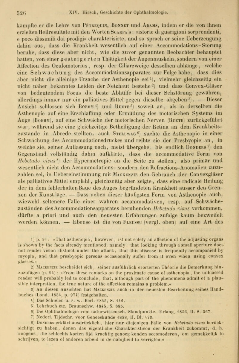 kämpfte er die Lehre von P£trbquiN| Bonnet und Adams, indem er die von ihnen erzielten Heilresultate mit den Worten Scarpa's : »istorie di guarigioni sorprendenti, e poco dissimili dai prodigi« charakterisirte, und so sprach er seine Ueberzeugung dahin aus, dass die Krankheit wesentlich auf einer Accommodations-Störung beruhe, dass diese aber nicht, wie die zuvor genannten Beobachter behauptet hatten, \on einer gesteigerten Thätigkeit der Augenmuskeln, sondern von einer Aflection des Oculomotorius, resp. der Ciliarzweige desselben abhänge . welche eine Schwächung des Accommodationsapparates zur Folge habe, dass dies aber nicht die alleinige Ursache der Asthenopie sei1), vielmehr gleichzeitig ein nicht näher bekanntes Leiden der Netzhaut bestehe2) und dass Convex-Gläser von bedeutendem Focus die beste Abhülfe bei dieser Sehstöruug gewähren, allerdings immer nur ein palliatives Mittel gegen dieselbe abgeben :! . — Dieser Ansicht schlössen sich Boeiim4 und Riete5) soweit an. als in derselben die Asthenopie auf eine Erschlaffung oder Ermüdung des motorischen Systems im Auge Boebm), auf eine Schwäche der motorischen Nerven [Roste] zurückgeführt war. während sie eine gleichzeitige Betheiligung der Retina an dem Krankheits- zustande in Abrede stellten, auch Stellwag°) suchte die Asthenopie in einer Schwächung des Accommodationsdruckes uud reihte sie der Presbyopie an, in welche sie, seiner Auffassung nach, meist übergehe, bis endlich Dondeks ) den Gegenstand vollständig dahin aufklärte, dass die aecommodative Form von Hebetudo n'suss der Hypermetropie an die Seite zu stellen, also primär und wesentlich nicht den Accommodations- sondern den Refractions-Anomalien zuzu- zählen sei, in l'ebereinstimmung mit Mackenzie den Gebrauch der Convexgläser als palliatives Mittel empfahl, gleichzeitig aber zeigte, dass eine radicale Heilung der in dem fehlerhaften Baue des Auges begründeten Krankheit ausser den Gren- zen der Kunst läge. — Dass neben dieser häufigsten Form von Asthenopie auch, wiewohl seltenere Fälle einer wahren aecommodativen, resp. auf Schwäche- zuständen des Accommodationsapparates beruhenden Hebetudo risus vorkommen, dürfte a priori und auch den neuesten Erfahrungen zufolge kaum bezweifelt werden können. — Ebenso ist die von Fleussu (vergl. oben) auf eine Art des I) p. 91 : »That asthenopia , however , ist not solely an aflection of tlie adjusting Organs is shown by the facts already mentioned, namely : that lookint; through a small aperture does not render vision distinet ander the altack, that this disease is frequently aecompanied by myopia, and that presbyopic persons occasionally sufl'er from it even when using convex blasses.« •2 Mackenzie bescheidet sich, seiner ausführlich erörterten Theorie die Bemerkung hin- zuzufügen fp. 94): »From these remarks on the proximale cause of asthenopia , the unbiassed reader will probably led to conclude , that, although part of the phenomena admit of a plau- sible interpration, the true nature of the aflection remains a problem.« 3 An diesen Ansichten hat Mackenzie auch in der neuesten Bearbeitung seines Hand- buches Lond. 1854, p. 974 festgehalten. 4) Das Schielen u. s. w. Berl. 1845, S. 116. 5 Lehrbuch etc. Braunsclnv. 1845, S. 685. 6 Die Ophthalmologie vom naturwissensch. Standpunkte. Krlang. 1856, II. S. 367. 7 Nederl. Tijdschr. voor Geneeskunde 1858, II. Bl. '.73. 8) Donders erklärt ausdrücklich , hier nur diejenigen Fälle von Hebetudo Visus berück- sichtigt zu haben, denen das eigentliche Charakteristicon der Krankheit zukommt, d. h. »oogens, die schlechte körten tijd krachtig genoeg konden aecomoderen , om gemakkelijk tu schrijven, to lezen of anderen arbeid in de nabijheid to verrieten.«