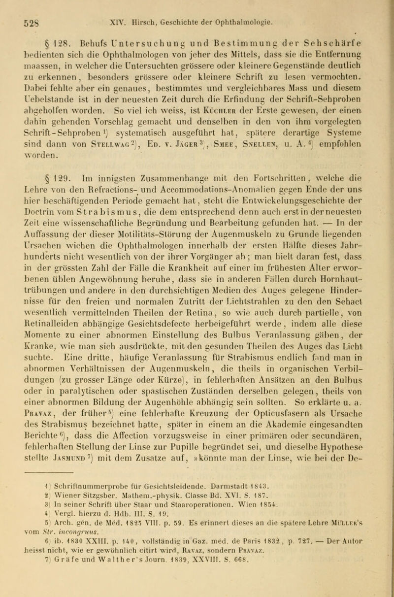 § 128. Behufs Untersuchung und Bestimmung der Sehschärfe bedienten sich die Ophthalmologen von jeher des Mittels, dass sie die Entfernung in,ussen, in welcher die Untersuchten grössere oder kleinere Gegenstände deutlich zu erkennen, besonders grössere oder kleinere Schrift zu lesen vermochten. It.ibei fehlte aber ein genaues, bestimmtes und vergleichbares Mass und diesem l (beistände ist in der neuesten Zeit durch die Erfindung der Schrifl-Sehproben altgeholfen worden. So viel ich weiss, ist Küchler der Erste gewesen, der einen dahin gehenden Vorschlag gemacht und denselben in den von ihm vorgelegten Schrift - Sehprobenl) systematisch ausgeführt hat, spätere derartige Systeme sind dann von Stellvag2), En. v. .Tager3, Smee, Snellen, u. A.4 empfohlen worden. § 129. Im innigsten Zusammenhange mit den Fortschritten, welche die Lehre von den Befraetions- und Accommodations-Anomalien gegen Ende der uns hier beschäftigenden Periode gemacht hat, steht die Entwicklungsgeschichte der Doctrin vom Strabismus, die dem entsprechend denn auch erst in derneuesten Zeit eine wissenschaftliche Begründung und Bearbeitung gefunden hat. — In der Auffassung der dieser Motilitäts-Slörung der Augenmuskeln zu Grunde liegenden Ursachen wichen die Ophthalmologen innerhalb der ersten Hälfte dieses Jahr- hunderts nicht wesentlich von der ihrer Vorgänger ab; man hielt daran fest, dass in der grössten Zahl der Fälle die Krankheit auf einer im frühesten Aller erwor- benen üblen Angewöhnung beruhe, dass sie in anderen Fällen durch Hornhaut- trübungen und andere in den durchsichtigen Medien des Auges gelegene Hinder- nisse für den freien und normalen Zutritt der Lichtstrahlen zu den den Sehact wesentlich vermittelnden Theilen der Betina, so wie auch durch partielle, von Belinalleiden abhängige Gesichtsdefecte herbeigeführt werde, indem alle diese Momente zu einer abnormen Einstellung des Bulbus Veranlassung gäben, der Kranke, wie man sich ausdrückte, mit den gesunden Theilen des Auges das Licht suchte. Eine dritte, häufige Veranlassung für Strabismus endlich fmd man in abnormen Verhältnissen der Augenmuskeln, die theils in organischen Verla- dungen (zu grosser Länge oder Kürze), in fehlerhaften Ansätzen an den Bulbus oder in paralytischen oder spastischen Zuständen derselben gelegen, theils von einer abnormen Bildung der Augenhöhle abhängig sein sollten. So erklärte u. a. Pravaz, der früher5) eine fehlerhafte Kreuzung der Opticusfasern als Ursache des Strabismus bezeichnet hatte, später in einem an die Akademie eingesandten Berichte6), dass die Affection vorzugsweise in einer primären oder seeundären, fehlerhaften Stellung der Linse zur Pupille begründet sei, und dieselbe Hypothese stellte Jasmund7) mit dem Zusätze auf, »könnte man der Linse, wie bei der De- 1 Schrittnummerprobe für Gesichtsleidende. Darmstadt 1843. i. Wiener Sitzgsber. Mathera.-physik. Classe Bd. XVI. S. 187. 3) In seiner Schrift über Staar und Staaroperationen. Wien 1854. 4 Vergl. hierzu d. Hdb. III. S. 19. 5 Arch. gen. de Med. 18*25 VIII. p. 59. Es erinnert dieses an die spatere Lehre Mi li.t tt's vom Str. incongruus. C ib. 1830 XXIII. p. 140, vollständig in°Gaz. med. de Paris 1832, p. 727. — Der Autor beissl nicht, wie er gewöhnlich citirt wird, Ravaz, sondern Pravaz. 7 Gräfe undValther's Journ 1839, XXVIII. S. 668.