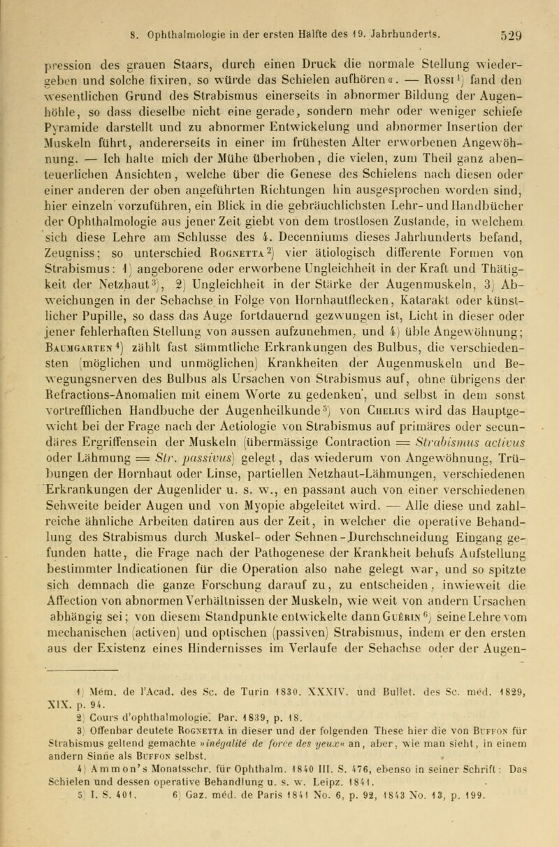 pression des grauen Staars, durch einen Druck die normale Stellung wieder- geben und solche fixiren, so würde das Schielen aufhören«. — Rossil) fand den wesentlichen Grund des Strabismus einerseits in abnormer Bildung der Augen- höhle, so dass dieselbe nicht eine gerade, sondern mehr oder weniger schiefe Pyramide darstellt und zu abnormer Entwickelung und abnormer Insertion der Muskeln führt, andererseits in einer im frühesten Alter erworbenen Angewöh- nung. — Ich halle mich der Mühe überhoben, die vielen, zum Theil ganz aben- teuerlichen Ansichten, welche über die Genese des Schielens nach diesen oder einer anderen der oben angeführten Richtungen hin ausgesprochen worden sind, hier einzeln vorzuführen, ein Blick in die gebräuchlichsten Lehr-und Handbücher der Ophthalmologie aus jeuer Zeit giebt von dem trostlosen Zustande, in welchem sich diese Lehre am Schlüsse des 4. Decenniums dieses Jahrhunderts befand, Zeugniss; so unterschied Rognetta2) vier ätiologisch differente Formen von Strabismus: 1) angeborene oder erworbene Ungleichheit in der Kraft und Thätig- keit der Netzhaut3], 2) Ungleichheit in der Stärke der Augenmuskeln, 3; Ab- weichungen in der Sehachse in Folge von Hornhautflecken, Katarakt oder künst- licher Pupille, so dass das Auge fortdauernd gezwungen ist, Licht in dieser oder jener fehlerhaften Stellung von aussen aufzunehmen und 4) üble Angewöhnung; Baimgarten 4) zählt fast sämmtliche Erkrankungen des Bulbus, die verschieden- sten (möglichen und unmöglichen) Krankheiten der Augenmuskeln und Be- wegungsnerven des Bulbus als Ursachen von Strabismus auf, ohne übrigens der Refractions-Anomalien mit einem Worte zu gedenken', und selbst in dem sonst vortrefflichen Handbuche der Augenheilkunde5) von Chelils wird das Hauptge- wicht bei der Frage nach der Aetiologie von Strabismus auf primäres oder secun- däres Ergriffensein der Muskeln (übermässige Contraction = Strabismus activus oder Lähmung = Sir. passivus) gelegt, das wiederum von Angewöhnung, Trü- bungen der Hornhaut oder Linse, partiellen Netzhaut-Lähmungen, verschiedenen Erkrankungen der Augenlider u. s. w., en passant auch von einer verschiedenen Sehweite beider Augen und von Myopie abgeleitet wird. — Alle diese und zahl- reiche ähnliche Arbeiten datiren aus der Zeit, in welcher die operative Behand- lung des Strabismus durch Muskel-oder Sehnen-Durchschneidung Eingang ge- funden hatte, die Frage nach der Pathogenese der Krankheit behufs Aufstellung bestimmter Indicationen für die Operation also nahe gelegt war, und so spitzte sich demnach die ganze Forschung darauf zu, zu entscheiden, inwieweit die Affection von abnormen Verhältnissen der Muskeln, wie weit von andern Ursachen abhängig sei; von diesem Standpunkte entwickelte dann Gierin f,j seine Lehre vom mechanischen (activen) und optischen (passiven) Strabismus, indem er den ersten aus der Existenz eines Hindernisses im Verlaufe der Sehachse oder der Ausen- I] Mem. de l'Acad. des Sc. de Turin 1830. XXXIV. und Bullet, des Sc. med. 1829, XIX. p. 94. 2; Cours d'ophthalmologie. Par. 1839, p. IS. 3 Offenbar deutete Rogxetta in dieser und der folgenden These hier die von BtJFFOK für Strabismus geltend gemachte »ineyalile de force des yeujc« an, aber, wie man sieht, in einem andern Sinne als Buffon selbst. 4 Ammon's Monatsschr. für Ophthalm. 1840 III. S. 476, ebenso in seiner Schrift: Das Schielen und dessen operative Behandlung u. s. w. Leipz. 1841.