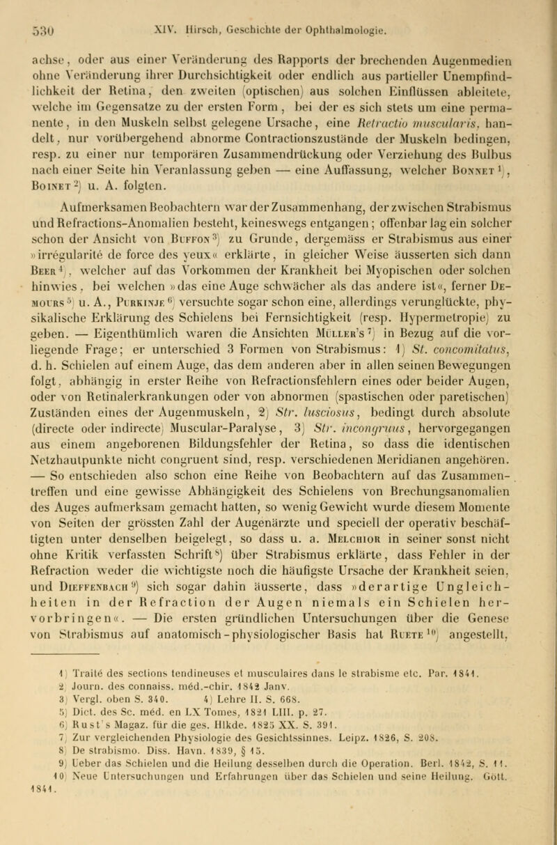 achse, oder aus einer Veränderuni: des Rapports der brechenden Augenmedien ohne Veränderung ihrer Durchsichtigkeit oder endlich aus partieller Unemphnd- lichkeit der Retina, den zweiten (optischen) aus solchen Einflüssen ableitete, welche im Gegensatze zu der ersten Form , bei der es sich stets um eine perma- nente, in den Muskeln selbst gelegene Ursache, eine Retractio muscularis, han- delt, nur vorübergehend abnorme Contractionszustände der Muskeln bedingen, resp. zu einer nur temporären Zusammendrückung oder Verziehung des Bulbus nach einer Seite hin Veranlassung geben — eine Auffassung, welcher Borket1 , Boinet2) u. A. folgten. Aulmerksamen Beobachtern war der Zusammenhang, der zwischen Strabismus und Refractions-Anomalien besieht, keineswegs entgangen; offenbar lag ein solcher schon der Ansicht von Buffon3) zu Grunde, dergemäss er Strabismus aus einer »irregularite de force des yeux« erklärte, in gleicher Weise äusserten sich dann Beer4 . welcher auf das Vorkommen der Krankheit bei Myopischen oder solchen hinwies, bei welchen »das eine Auge schwächer als das andere ist«, ferner De- mours5 u. A., Purkinje0, versuchte sogar schon eine, allerdings verunglückte, phy- sikalische Erklärung des Schielens bei Fernsichtigkeit (resp. Ilypermelropie) zu geben. — Eigentümlich waren die Ansichten Müller's 7j in Bezug auf die vor- liegende Frage; er unterschied 3 Formen von Strabismus: 1) St. concomitatus, d. h. Schielen auf einem Auge, das dem anderen aber in allen seinen Bewegungen folgt, abhängig in erster Beihe von Refractionsfehlern eines oder beider Augen, oder von Retinalerkrankungen oder von abnormen (spastischen oder paretischen) Zuständen eines der Augenmuskeln, 2) Str. lusciosuSj bedingt durch absolute (directe oder indirecte) Muscular-Paralyse, 3) Str. incongruus, hervorgegangen aus einem angeborenen Bildungsfehler der Betina, so dass die identischen Netzhautpunkle nicht congruent sind, resp. verschiedenen Meridianen angehören. — So entschieden also schon eine Reihe von Beobachtern auf das Zusammen- treffen und eine gewisse Abhängigkeit des Schielens von Brechungsanomalien des Auges aufmerksam gemacht hatten, so wenig Gewicht wurde diesem Momente von Seiten der grössten Zahl der Augenärzte und speciell der operativ beschäf- tigten unter denselben beigelegt, so dass u. a. Melchior in seiner sonst nicht ohne Kritik verfassten Schrift*) über Strabismus erklärte, dass Fehler in der Refraction weder die wichtigste noch die häufigste Ursache der Krankheit seien, und Dieffenbach ,j) sich sogar dahin äusserte, dass »derartige Ungleich- heiten in der Refraction der Augen niemals ein Schielen her- vorbringen«. — Die ersten gründlichen Untersuchungen über die Genese von Strabismus auf anatomisch-physiologischer Basis hat Riete i0) angestellt, l Tratte des seclions tendineuses et inusculaires dans le strabisme etc. Par. 1841. ■i Journ. des connaiss. med.-chir. 1842 Janv. 3) Vergl. oben S. 340. 4, Lehre II. S. 668. 5) Dict. des Sc. m6d. en LX Tomes, 18-21 LIII. p. 27. 6) Rust sMagaz. für die ges. Hlkde. 1825 XX. S. 391. 1, Zur vergleichenden Physiologie des Gesichtssinnes. Leipz. 1826, S. 208. 8 De strabismo. Diss. Havn. 1839, § 15. 9 Leber das Schielen und die Heilung desselben durch die Operation. Bei). 1842, S. M. 10 Xeue Untersuchungen und Erfahrungen über das Schielen und seine Heilung. Gott. 1841.