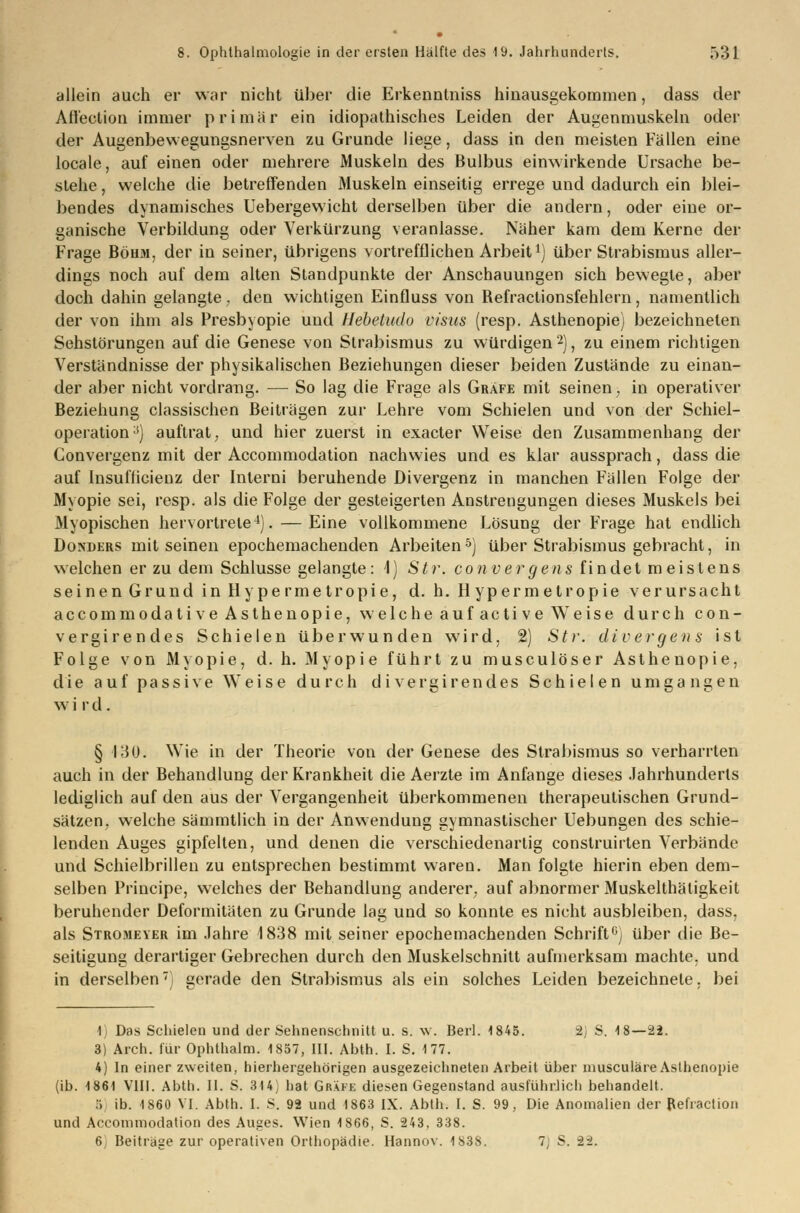 allein auch er war nicht über die Erkenntniss hinausgekommen, dass der Aftection immer primär ein idiopathisches Leiden der Augenmuskeln oder der Augenbewegungsnerven zu Grunde liege, dass in den meisten Fällen eine locale, auf einen oder mehrere Muskeln des Bulbus einwirkende Ursache be- stehe , welche die betreffenden Muskeln einseitig errege und dadurch ein blei- bendes dynamisches Uebergewicht derselben über die andern, oder eine or- ganische Verbildung oder Verkürzung veranlasse. Näher kam dem Kerne der Frage Böuai, der in seiner, übrigens vortrefflichen Arbeit vj über Strabismus aller- dings noch auf dem alten Standpunkte der Anschauungen sich bewegte, aber doch dahin gelangte, den wichtigen Einfluss von Refractionsfehlern, namentlich der von ihm als Presbyopie und Hebetudo visics (resp. Asthenopie) bezeichneten Sehstörungen auf die Genese von Strabismus zu würdigen2), zu einem richtigen Verständnisse der physikalischen Beziehungen dieser beiden Zustände zu einan- der aber nicht vordrang. — So lag die Frage als Gräfe mit seinen, in operativer Beziehung classischen Beiträgen zur Lehre vom Schielen und von der Schiel- operation:!) auftrat, und hier zuerst in exacter Weise den Zusammenhang der Convergenz mit der Accommodation nachwies und es klar aussprach, dass die auf Insufücienz der Interni beruhende Divergenz in manchen Fällen Folge der Myopie sei, resp. als die Folge der gesteigerten Anstrengungen dieses Muskels bei Myopischen hervortrete4). —Eine vollkommene Lösung der Frage hat endlich Donders mit seinen epochemachenden Arbeiten5) über Strabismus gebracht, in welchen er zu dem Schlüsse gelangte: 1) Str. convergens findet meistens seinen Grund in Hy pe rmetropie, d. h. H ypermetropie verursacht accommodati ve Asthenopie, welche auf acti ve Weise durch con- vergirendes Schielen überwunden wird, 2) Str. divergens ist Folge von Myopie, d. h. Myopie führt zu musculöser Asthenopie, die auf passive Weise durch di vergütendes Schielen umgangen w i r d . § 130. Wie in der Theorie von der Genese des Strabismus so verharrten auch in der Behandlung der Krankheit die Aerzte im Anfange dieses Jahrhunderts lediglich auf den aus der Vergangenheit überkommenen therapeutischen Grund- sätzen, welche sämmtlich in der Anwendung gymnastischer Uebungen des schie- lenden Auges gipfelten, und denen die verschiedenartig conslruirten Verbände und Schielbrillen zu entsprechen bestimmt waren. Man folgte hierin eben dem- selben Principe, welches der Behandlung anderer, auf abnormer Muskelthätigkeit beruhender Deformitäten zu Grunde lag und so konnte es nicht ausbleiben, dass. als Stromeyer im Jahre 1838 mit seiner epochemachenden Schrift0) über die Be- seitigung derartiger Gebrechen durch den Muskelschnitt aufmerksam machte, und in derselben) gerade den Strabismus als ein solches Leiden bezeichnete, bei 1 Das Schielen und der Sehnenschnitt u. s. w. Berl. 1845. 2) S. 18—22. 3) Arch. für Ophthalm. 1857, III. Abth. I. S. 177. 4) In einer zweiten, hierhergehörigen ausgezeichneten Arbeit über musculäre Asthenopie (ib. 1861 VIII. Abth. II. S. 314) hat Gräfe diesen Gegenstand ausführlich behandelt. :; ib. 1860 VI. Abth. I. S. 92 und 1863 IX. Abth. I. S. 99, Die Anomalien der Refraclion und Accommodation des Auges. Wien 1866, S. 243, 338. 6, Beitrage zur operativen Orthopädie. Hannov. 1838. 7) S. -22.