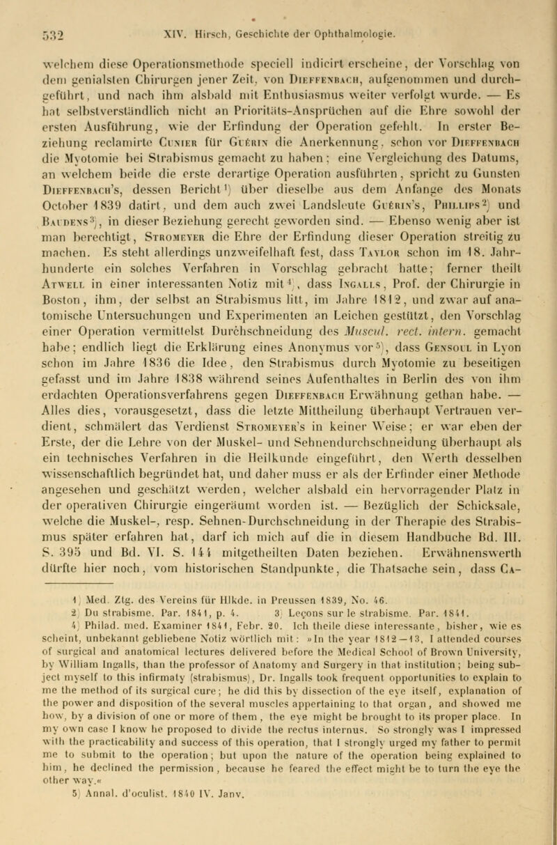 welchem diese Operationsmethode specicll indicirl erscheine, der Vorschlag von dem genialsten Chirurgen jener Zeit, von Dieffenbach, aufgenommen und durch- geführt, und nach ihm alsbald mit Enthusiasmus weiter verfolgt wurde. — Es hat selbstverständlich nicht an Prioritäts-Ansprüchen auf die Ehre sowohl der ersten Ausfuhrung, wie der Erfindung der Operation gefehlt. In erster Be- ziehung reclamirte Cimer für Glerix die Anerkennung, schon vor Diiii knhaoh die Myotomie bei Strabismus gemacht zu haben: eine Vergleichung des Datums, an welchem beide die erste derartige Operation ausführten, spricht zu Gunsten Diefpenbach's, dessen Bericht1) über dieselbe aus dem Anfange des Monats October1839 datirt. und dem auch zwei Landsleute Gubrin's, Phillips2] und Baubbns3), in dieser Beziehung gerecht geworden sind. — Ebenso wenig aber ist man berechtigt, Stromeyer die Ehre der Erfindung dieser Operation streitig zu machen. Es steht allerdings unzweifelhaft fest, dass Taylor schon im 18. Jahr- hunderte ein solches Verfahren in Vorschlag gebracht hatte; ferner theflt Atwei.i. in einer interessanten Notiz mit4), dass Ingalls, Prof. der Chirurgie in Boston, ihm, der selbst an Strabismus litt, im Jahre I8I2, und zwar auf ana- tomische Untersuchungen und Experimenten an Leichen gestützt, den Vorschlag einer Operation vermittelst Durchschneidung des Muscul. rect. intern, gemacht habe; endlich liegt die Erklärung eines Anonymus vor5), dass Gensoll in Lyon schon im Jahre 1836 die Idee, den Strabismus durch Myotomie zu beseitigen gefasst und im Jahre 1838 während seines Aufenthaltes in Berlin des von ihm erdachten Operationsverfahrens gegen Dieffenbach Erwähnung gethan habe. — Alles dies, vorausgesetzt, dass die letzte Mittheilung überhaupt Vertrauen ver- dient, schmälert das Verdienst Stromeyer's in keiner Weise; er war eben der Erste, der die Lehre von der Muskel- und Sehnendurchschneidung überhaupt als ein technisches Verfahren in die Heilkunde eingeführt, den Werth desselben wissenschaftlich begründet hat, und daher muss er als der Erlinder einer Methode angesehen und geschätzt werden, welcher alsbald ein hervorragender Platz in der operativen Chirurgie eingeräumt worden ist. — Bezüglich der Schicksale, welche die Muskel-, resp. Sehnen-Durchschneidung in der Therapie des Strabis- mus später erfahren hat, darf ich mich auf die in diesem Handbuche Bd. 111. S. 395 und Bd. VI. S. lii mitgetheilten Daten beziehen. Erwähnenswerth dürfte hier noch, vom historischen Standpunkte, die Thatsache sein, dass Ca- 1, Med. Ztg. des Vereins für Illkde. in Preussen 1839, No. 46. 2 Du strabisme. Par. 184t, p. 4. 3, Lecons sur le strabisme. Par. 1841. 4] Philad. med. Examiner 1841, Febr. 20. Ich tlieile diese interessante, bisher, wie es scheint, unbekannt gebliebene Notiz wörtlich mit: »In the year 1812 — 13, I attended courses of surgical and anatomical lectures delivered before the Medical School of Brown University, liy William Ingalls, than the professor of Anatomy and Surgery in that Institution; being sub- ject myself to this infirmaty (Strabismus), Dr. Ingalls took frequent opportunities to explain to me the method of its surgical eure; he did this by dissection of the eye itself, explanation of the power and disposition of the several muscles appertaining to that organ , and showed me liuw. by a division of one or more of them , the eye might be brought to its proper place. In my own casc I know he proposed to divido the rectus internus. So strongly was I impressed with the practieability and success of this Operation, that I strongly urged my father to permil me to submit to the Operation; but upon the nature of the Operation being explained to bim, he declined the permission , because he feared the effect might be to turn the eye the other way.« 5 Annal. d'oeulist. 1840 IV. Janv.
