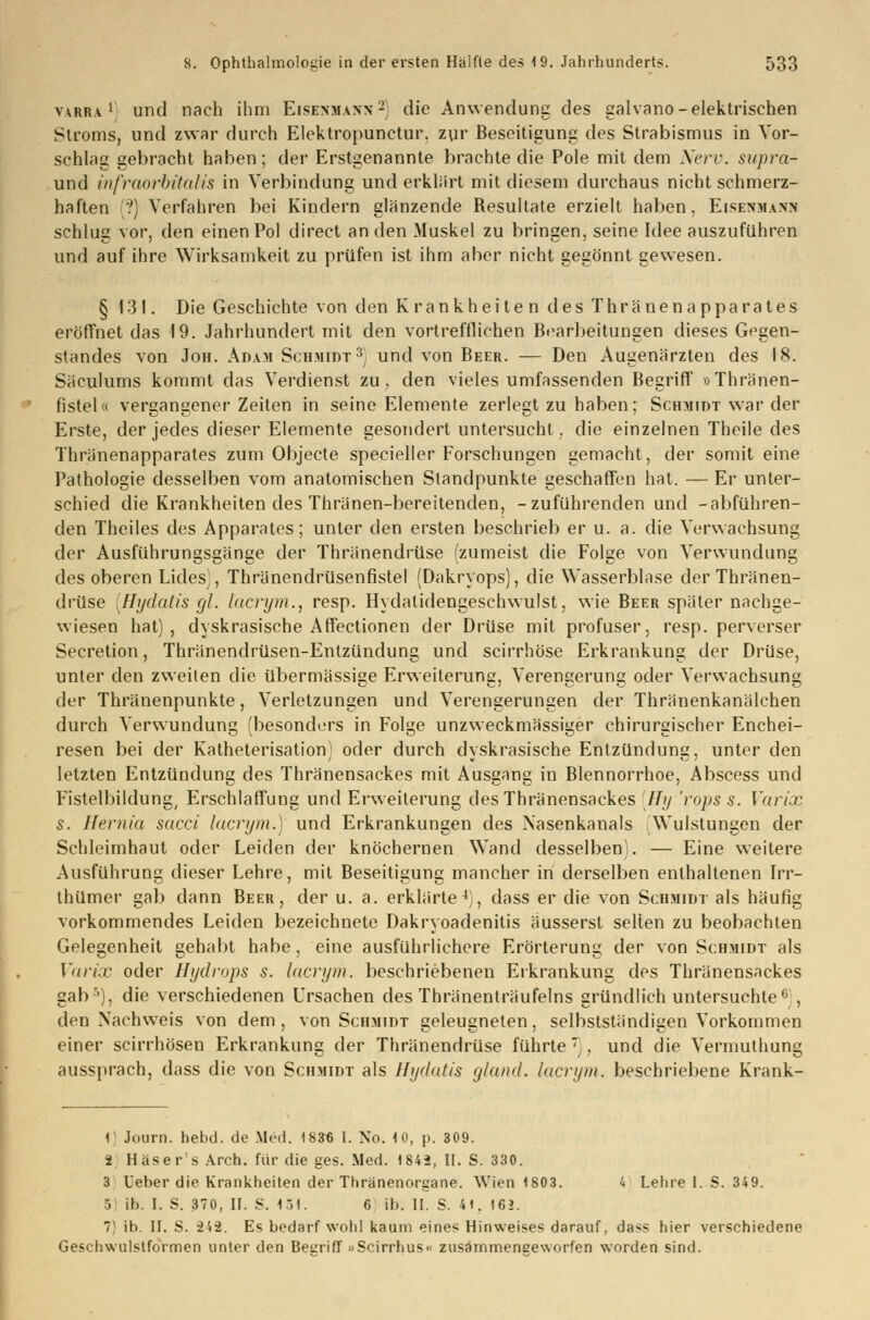 varra l und nach ihm Eisenmann2) die Anwendung des galvano-elektrischen Stroms, und zwar durch Elektropunctur. zur Beseitigung des Strabismus in Vor- schlag gebracht haben; der Erstgenannte brachte die Pole mit dem Nerv, supra- und infraorbitalis in Verbindung und erklärt mit diesem durchaus nicht schmerz- haften ?) Verfahren bei Kindern glänzende Resultate erzielt haben, Eisenmann schlug vor, den einen Pol direct an den Muskel zu bringen, seine Idee auszuführen und auf ihre Wirksamkeit zu prüfen ist ihm aber nicht gegönnt gewesen. § 131. Die Geschichte von den Krankheite n des Thränenapparates eröffnet das 19. Jahrhundert mit den vortrefflichen Bearbeitungen dieses Gegen- standes von Joh. Adam Schmidt3) und von Beer. — Den Augenärzten des 18. Säculums kommt das Verdienst zu, den vieles umfassenden Begriff »Thränen- fistel« vergangener Zeiten in seine Elemente zerlegt zu haben; Schmidt war der Erste, der jedes dieser Elemente gesondert untersucht , die einzelnen Theile des Thränenapparates zum Objecte specieller Forschungen gemacht, der somit eine Pathologie desselben vom anatomischen Standpunkte geschaffen hat. — Er unter- schied die Krankheiten des Thränen-bereitenden, -zuführenden und -abführen- den Theiles des Apparates; unter den ersten beschrieb er u. a. die Verwachsung der Ausführungsgänge der Thränendrüse (zumeist die Folge von Verwundung des oberen Lides), Thränendrüsenfistel (Dakryops), die Wasserblase der Thränen- drüse [Hydatis gl. lacrym., resp. Hydatidengeschwulst, wie Beer später nachge- wiesen hat), dyskrasische Affectionen der Drüse mit profuser, resp. perverser Secretion, Thränendrüsen-Entzündung und scirrhöse Erkrankung der Drüse, unter den zweiten die übermässige Erweiterung, Verengerung oder Verwachsung der Thränenpunkte, Verletzungen und Verengerungen der Thränenkanälchen durch Verwundung (besonders in Folge unzweckmässiger chirurgischer Enchei- resen bei der Katheterisation) oder durch dyskrasische Entzündung, unter den letzten Entzündung des Thränensackes mit Ausgang in Blennorrhoe, Abscess und Fistelbildung, Erschlaffung und Erweiterung des Thränensackes Hy 'rops s. Varix s. Hernia sacci lacrym.) und Erkrankungen des Nasenkanals Wulstungen der Schleimhaut oder Leiden der knöchernen Wand desselben^. — Eine weitere Ausführung dieser Lehre, mit Beseitigung mancher in derselben enthaltenen Irr- thümer gab dann Beer, der u. a. erklärte4), dass er die von Schmidt als häufig vorkommendes Leiden bezeichnete Dakryoadenitis äusserst selten zu beobachten Gelegenheit gehabt habe, eine ausführlichere Erörterung der von Schmidt als Varix oder Hydrops s. lacrym. beschriebenen Erkrankung des Thränensackes gab5), die verschiedenen Ursachen des Thränenträufelns gründlich untersuchte0 , den Nachweis von dem, von Schmidt geleugneten, selbstständigen Vorkommen einer scirrhösen Erkrankung der Thränendrüse führte), und die Vermuthung aussprach, dass die von Schmidt als Hydatis gland. lacrym. beschriebene Krank- 1) Journ. hebd. de Med. 183« I. No. 10, p. 309. 2. Häser'sArch. für die ges. Med. 1842, II. S. 330. 3 Ueber die Krankheiten der Tbränenorgane. Wien 1803. 4 Lehre I. S. 349. , ib. I. S. 370, II. £. 1.-1. 6 ib. II. S. 4t, 16?. 7) ib. II. S. 242. Es bedarf wohl kaum eines Hinweises darauf, dass hier verschiedene Geschwulstformen unter den Begriff »Scirrhus« zusammengeworfen worden sind.