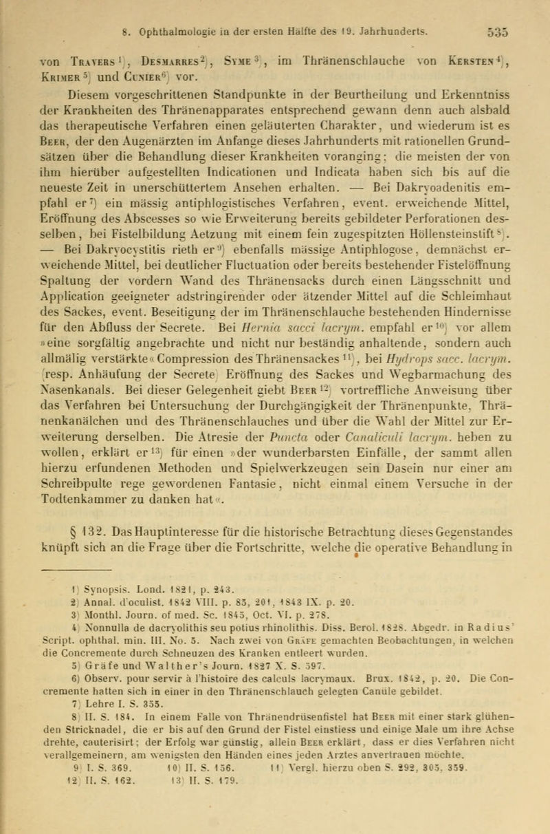 von Tratbbs1 . Des.marres- . Sy.me ; , im Thränenschlauche von Kersten4 , Krimer5 und Cinier'' vor. Diesem vorgeschrittenen Standpunkte in der Beurtheilung und Erkenntniss der Krankheiten des Thränenapparates entsprechend gewann denn auch alsbald das therapeutische Verfahren einen geläuterten Charakter, und wiederum ist es Beek, der den Augenärzten im Anfange dieses Jahrhunderts mit rationellen Grund- sätzen über die Behandlung dieser Krankheiten voranging: die meisten der von ihm hierüber aufgestellten Indicationen und Indicata haben sich bis auf die neueste Zeit in unerschüttertem Ansehen erhalten. — Bei Dakryoadenitis em- pfahl er) ein massig antiphlogistisches Verfahren, event. erweichende Mittel, Eröffnung des Abscesses so wie Erweiterung bereits gebildeter Perforationen des- selben, bei Fistelbildung Aetzung mit einem fein zugespitzten Höllensteinstift - . — Bei Dakryocystitis rieth er'1) ebenfalls massige Antiphlogose. demnächst er- weichende Mittel, bei deutlicher Fluctuation oder bereits bestehender Fistelöffnung Spaltung der vordem Wand des Thränensacks durch einen Längsschnitt und Application geeigneter adstringirender oder ätzender Mittel auf die Schleimhaut des Sackes, event. Beseitigung der im Thränenschlauche bestehenden Hindernisse für den Abfluss der Secrete. Bei Hemm sacci lacrym. empfahl er ! vor allem »eine sorgfältig angebrachte und nicht nur beständig anhaltende, sondern auch allmälig verstärkte« Compression desThränensackes n . bei Hydrops sacc. lacrym. resp. Anhäufung der Secrete Eröffnung des Sackes und Wegbarmachung des Xasenkanals. Bei dieser Gelegenheit giebt Beer 12 vortreffliche Anweisung über das Verfahren bei Untersuchung der Durchgängigkeit der Thränenpunkte. Thrä- nenkanälchen und des Thränenschlauches und über die Wahl der Mittel zur Er- weiterung derselben. Die Atresie der Puncto oder Canaliculi lacrym. heben zu wollen, erklärt er13 für einen »der wunderbarsten Einfälle, der sammt allen hierzu erfundenen Methoden und Spielwerkzeugen sein Dasein nur einer am Schreibpulte rege gewordenen Fantasie, nicht einmal einem Versuche in der Todlenkammer zu danken hat . § 132. Das Hauptinteresse für die historische Betrachtung dieses Gegenstandes knüpft sich an die Frage über die Fortschritte, welche die operative Behandlung in ! Synopsis. Lond. 1821, p. 24 3. 2 Annal. d'oculist. 1842 VIII. p. 85, 201. 1843 IX. p. 20. 3 Monthl. Journ. of med. Sc. 1845, Oct. VI. p. 27S. 4 Nonnulla de daeryolithis seu potius rhinolithis. Diss. Berol. 1828. Abgedr. in Radius7 Script, ophthal. min. III. No. 5. Nach zwei von Gräfe gemachten Beobachtungen, in welchen die Concremente durch Schneuzen des Kranken entleert wurden. 5 Gi ä fe und Walthers Journ. 1827 X. S. 597. 6) Observ. pour servir ä l'histoire des calculs lacrymaux. Brux. 1842, p. 20. Die Con- cremente hatten sich in einer in den Thränenschlauch gelegten Canule gebildet. 7 Lehre I. S. 355. S II. S. 184. In einem Falle von Thränendrüsenfistel hat Beer mit einer stark glühen- den Stricknadel, die er bis auf den Grund der Fistel einstiess und einige Male um ihre Achse drehte, cauterisirt; der Erfolg war günstig, allein Beer erklärt, dass er dies Verfahren nicht verallgemeinern, am wenigsten den Händen eines jeden Arztes anvertrauen mochte. 9 I. S. 369. 10 II. S. 156. II Vergl. hierzu oben S. 292. 305. 359.