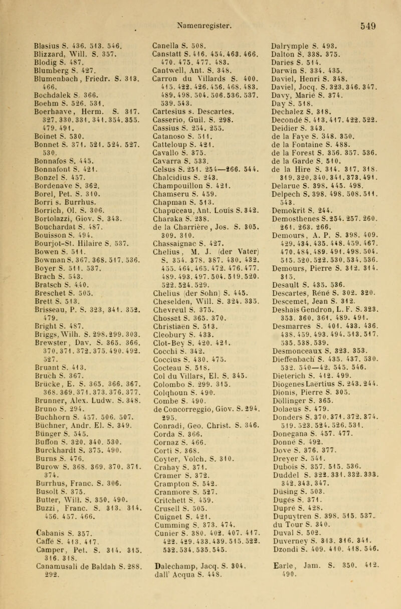 Blasius S. 436. 313. 546. Blizzard, Will. S. 357. Blodig S. 487. Blumberg S. 427. Blumenbach, Friedr. S. 313. 466. Bochdalek S. 366. Boehm S. 5-26. 531. Boerhaave, Herrn. S. 317. 327.330.331.341.354.355. 479.491. Boinet S. 530. Bonnet S. 371. 521. 524. 527. 530. Bonnafos S. 445. Bonnafont S. 421. Bonzel S. 457. Bordenave S. 362. Borel, Pet. S. 310. Borri s. Burrhus. Borrich, Ol. S. 306. Bortolazzi, Giov. S. 343. Bouchardat S. 487. Bouisson S. 494. Bourjot-St. Hilaire S. 537. Bowen S. 511. BowmanS. 367. 368. 517. 536. Boyer S. 51 1. 537. Brach S. 543. Bratsch S. 4.40. ßreschet S. 505. Brett S. 513. Brisseau, P. S. 323, 341. 332. 479. Bright S. 487. Briggs, Wilh. S. 298. 299. 303. Brewster, Dav. S. 365. 366. 370.371.372.375.490.492. 327. Bruant S. 413. Bruch S. 367. Brücke, E. S. 365. 366. 367. 368.369.371.373.376. 377. Brunner, Alex. Ludw. S. 348. Bruno S. 294. Buchhorn S. 437. 506. 507. Büchner, Andr. El. S. 349. Bunker S. 545. Buffern S. 320. 340. 530. Burckhardt S. 375. 490. Burns S. 476. Burow S. 368. 369. 370. 371. 374. Burrhus, Franc. S. 306. Busolt S. 375. Butter, Will. S. 350. 490. Buzzi, Franc. S. 313. 314. 436. 457. 466. Cabanis S. 357. Caffö S. 413. 417. Camper, Pet. S. 314. 315. 316. 318. Canamusali de Baldah S. 288. 292. Canella S. 508. Canstatt S. 416. 454.463. 466. 470. 475. 477. 483. Cantwell, Ant. S. 348. Carron du Villards S. 400. 415.422.426.456.468.483. 489.498. 504.506.536.537. 539.543. Cartesius s. Descartes. Casserio, Guil. S. 298. Cassius S. 254. 255. Catanoso S. 511. Catteloup S. 421. Cavallo S. 375. Cavarra S. 533. Celsus S. 251. 254—266. 544. Chalcidius S. 243. Champouillon S. 421. Chamseru S. 459. Chapman S. 513. Chapuceau, Ant. Louis S. 342. Charaka S. 238. de la Charriere, Jos. S. 305. 309. 310. Chassaignac S. 427. Chelius M. J. der Vater) S. 354. 378. 387. 430. 432. 455. 464.465. 472. 476.477. 489.493.497.504.519.520. 522.524.529. Chelius der Sohn) S. 445. Cheselden, Will. S. 324. 335. Chevreul S. 375. Chossat S. 365. 370. Christiaen S. 513. Cleobury S. 433. Clot-Bey S. 420. 421. Cocchi S. 342. Coccius S. 430. 475. Cocteau S. 518. Col du Yillars, El. S. 345. Colombo S. 299. 315. Colqhoun S. 490. Combe S. 490. de Concorreegio, Giov. S. 294. 295. Conradi, Geo. Christ. S. 346. Corda S. 366. Cornaz S. 466. Corti S. 368. Coyter, Volch. S. 310. Crähay S. 371. Cramer S. 372. Crampton S. 542. Cranmore S. 527. Critchett S. 459. Crusell S. 505. Cuignet S. 421. Cumming S. 373. 474. Cunier S. 380. 402. 407. 417. 422. 429.433.439.515.522. 532.534.535.545. Dalechamp, Jacq. S. 304. dall' Acqua S. 448. Dalrymple S. 493. Dalton S. 338. 375. Daries S. 514. Darwin S. 334. 435. David, Henri S. 348. Daviel, Jocq. S. 323.346. 347. Davy, Marie S. 374. Day*S. 518. Dechalez S. 318. DecondeS. 413.417.422.522. Deidier S. 343. de la Faye S. 348. 350. de la Fontaine S. 488. de la Forest S. 356. 357. 536. de la Garde S. 510. de la Hire S. 314. 317. 318. 319.320.340.341.373.491. Delarue S. 398. 445. 498. Delpech S. 398. 498.508.511. 543. Demokrit S. 244. Demosthenes S.254. 257. 260. 261. 263. 266. Demours, A. P. S. 398. 409. 429.434.435. 448. 459. 467. 470.484.489. 491.498.504. 515.520.522.530.534.536. Demours, Pierre S. 312. 314. 315. Desault S. 435. 536. Descartes, Rene S. 302. 320. Descemet, Jean S. 312. Deshais Gendron, L. F. S. 323. 353. 360. 361. 489. 491. Desmarres S. 401. 433. 436. 438.459.493. 494.513.517. 335.538.539. Desmonceaux S. 323. 353. Dieffenbach S. 435. 437. 530. 532. 540—42. 545. 546. Dieterich S. 412. 4 99. DiogenesLaertius S. 243. 244. Dionis, Pierre S. 305. Döllinger S. 365. Dolaeus S. 479. Donders S. 370.371. 372. 374. 5I9.323.524. 326.531. Donegana S. 457. 477. Dornig S. 492. Dove S. 376. 377. Dreyer S. 541. Dubois S. 357. 515. 536. Duddel S. 322. 33 I. 332. 333. 342.343.347. Düsing S. 503. Dugess. 371. Dupre S. 428. Dupuvtren S. 398. 515. 537. du Tour S. 34 0. Duval S. 502. Duverney S. 313. 316. 341. Dzondi s. 409. 410. 418. 546. Earle, Jam. S. 350. 412. 490.