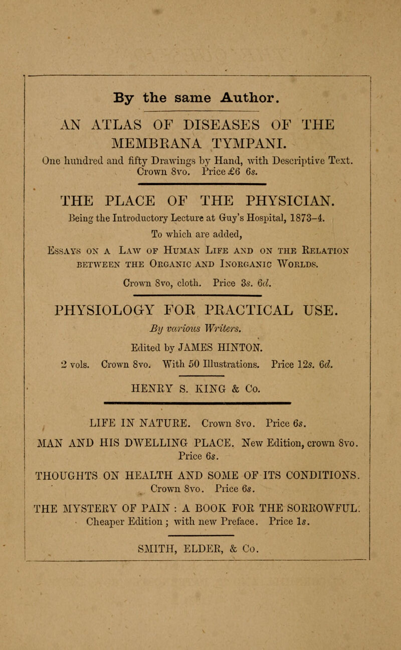 By the same Author. AN ATLAS OF DISEASES OF THE MEMBRANA TYMPANI. One hundred and fifty Drawings by Hand, with Descriptive Text. Crown 8vo. Trice £6 6s. THE PLACE OF THE PHYSICIAN. Being the Introductory Lecture at Guy's Hospital, 1873-4. To which are added, Essays ox a Law of Human Life and on the Eelation between the organic and inorganic worlds. Crown 8vo, cloth. Price 3s. 6d. PHYSIOLOGY FOR PRACTICAL USE. By various Writers. Edited by JAMES HINTON. 2 vols. Crown 8vo. With 50 Illustrations. Price 12s. 6d. HENRY S. KING & Co. LIFE IN NATURE. Crown 8vo. Price 6s. MAN AND HIS DWELLING PLACE. New Edition, crown 8vo. Price 6s. THOUGHTS ON HEALTH AND SOME OF ITS CONDITIONS. Crown 8vo. Price 6s. THE MYSTERY OF PAIN : A BOOK FOR THE SORROWFUL. • Cheaper Edition ; with new Preface. Price Is. SMITH, ELDER, & Co.