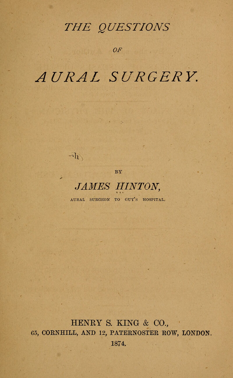 OF AURAL SURGERY. -Ax JAMES HINTON, AURAL SURGEON TO GUYS HOSPITAL. HENRY S. KING & CO., 65, CORNHILL, AND 12, PATERNOSTER ROW, LONDON. 1874.