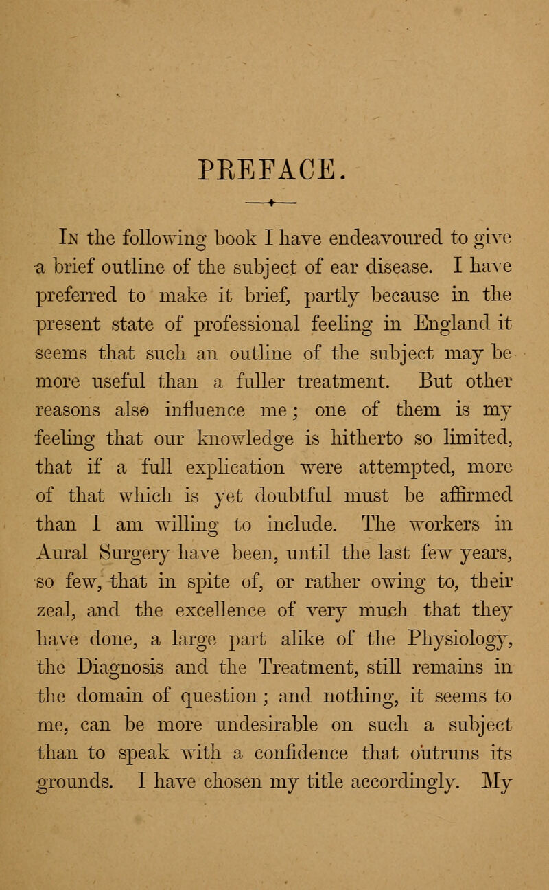 PKEFACE In the following book I have endeavoured to give •a brief outline of the subject of ear disease. I have preferred to make it brief, partly because in the present state of professional feeling in England it seems that such an outline of the subject may be more useful than a fuller treatment. But other reasons also influence me; one of them is my feeling that our knowledge is hitherto so limited, that if a full explication were attempted, more of that which is yet doubtful must be affirmed than I am willing to include. The workers in Aural Surgery have been, until the last few years, so few, that in spite of, or rather owing to, their zeal, and the excellence of very much that they have done, a large part alike of the Physiology, the Diagnosis and the Treatment, still remains in the domain of question; and nothing, it seems to me, can be more undesirable on such a subject than to speak with a confidence that outruns its grounds. I have chosen my title accordingly. My