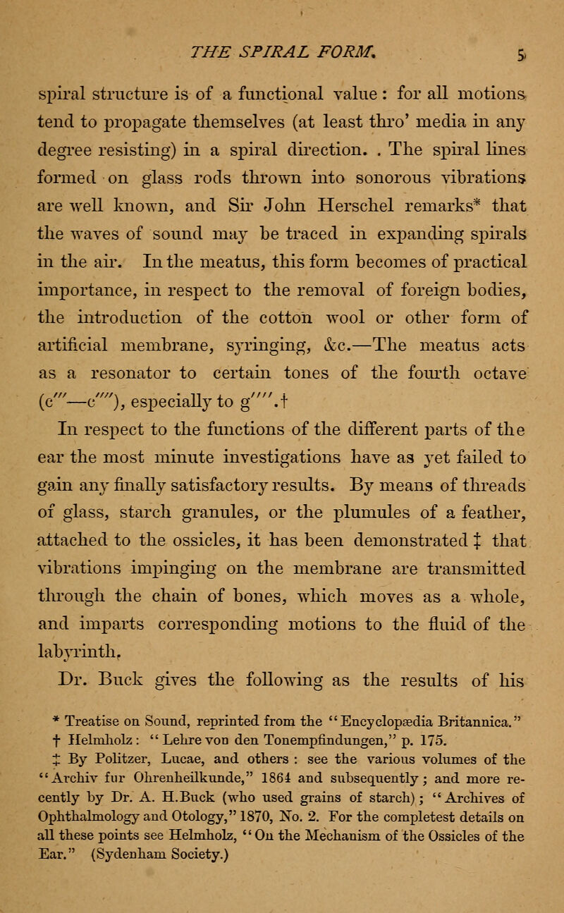 THE SPIRAL FORM. | spiral structure is of a functional value : for all motions tend to propagate themselves (at least thro' media in any degree resisting) in a spiral direction. . The spiral lines formed on glass rods thrown into sonorous vibrations are well known, and Sir John Herschel remarks* that the waves of sound may be traced in expanding spirals in the air. In the meatus, this form becomes of practical importance, in respect to the removal of foreign bodies, the introduction of the cotton wool or other form of artificial membrane, syringing, &c.—The meatus acts as a resonator to certain tones of the fourth octave (c'—e), especially to g.t In respect to the functions of the different parts of the ear the most minute investigations have as yet failed to gain any finally satisfactory results. By means of threads of glass, starch granules, or the plumules of a feather, attached to the ossicles, it has been demonstrated % that vibrations impinging on the membrane are transmitted through the chain of bones, which moves as a whole, and imparts corresponding motions to the fluid of the labyrinth, Dr. Buck gives the following as the results of his * Treatise on Sound, reprinted from the Encyclopaedia Britannica. f Helmholz :  Lehre vod den Tonempfindungen, p. 175. % By Politzer, Lucae, and others : see the various volumes of the Archiv fur Ohrenheilkunde, 1864 and subsequently; and more re- cently by Dr. A. H.Buck (who used grains of starch); Archives of Ophthalmology and Otology, 1870, No. 2. For the completest details on all these points see Helmholz,  On the Mechanism of the Ossicles of the Ear. (Sydenham Society.)