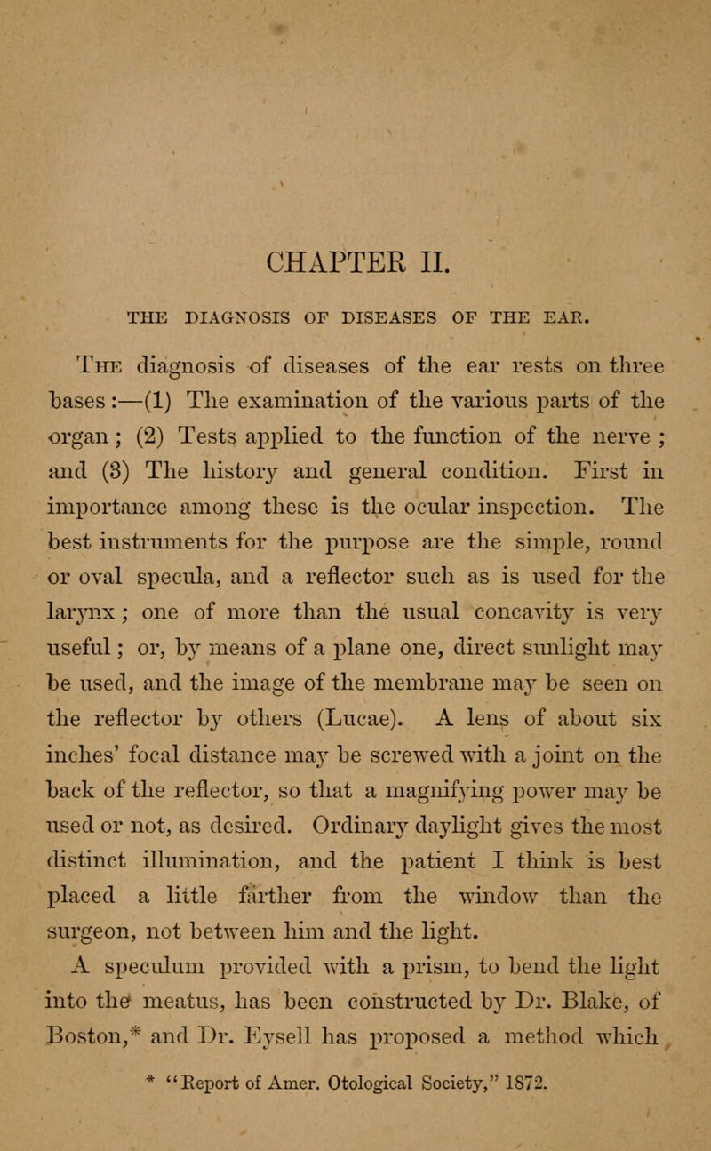 CHAPTER II. THE DIAGNOSIS OF DISEASES OF THE EAE. The diagnosis of diseases of the ear rests on three bases:—(1) The examination of the various parts of the organ; (2) Tests applied to the function of the nerve ; and (3) The history and general condition. First in importance among these is the ocular inspection. The best instruments for the purpose are the simple, round or oval specula, and a reflector such as is used for the larynx; one of more than the usual concavity is very useful; or, by means of a plane one, direct sunlight may be used, and the image of the membrane may be seen on the reflector by others (Lucae). A lens of about six inches' focal distance ma}r be screwed with a joint on the back of the reflector, so that a magnifying power ma}' be used or not, as desired. Ordinary daylight gives the most distinct illumination, and the patient I think is best placed a little farther from the window than the surgeon, not between him and the light. A speculum provided with a prism, to bend the light into the meatus, has been constructed by Dr. Blake, of Boston,* and Dr. Eysell has proposed a method which * Report of Amer. Otological Society, 1872.