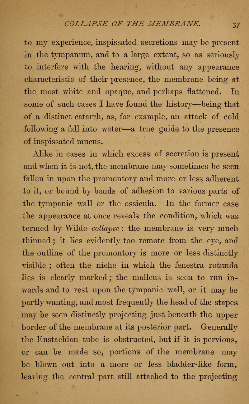 to my experience, inspissated secretions may be present in the tympanum, and to a large extent, so as seriously to interfere with the hearing, without any appearance characteristic of their presence, the membrane being at the most white and opaque, and perhaps flattened. In some of such cases I have found the histor}T—being that of a distinct catarrh, as, for example, an attack of cold following a fall into water—a true guide to the presence of inspissated mucus. Alike in cases in which excess of secretion is present and when it is not, the membrane may sometimes be seen fallen in upon the promontory and more or less adherent to it, or bound by bands of adhesion to various parts of the tympanic wall or the ossicula. In the former case the appearance at once reveals the condition, which was termed by Wilde collapse: the membrane is very much thinned; it lies evidently too remote from the eye, and the outline of the promontory is more or less distinctly visible ; often the niche in which the fenestra rotunda lies is clearly marked; the malleus is seen to run in- wards and to rest upon the tympanic wall, or it may be partly wanting, and most frequently the head of the stapes may be seen distinctly projecting just beneath the upper border of the membrane at its posterior part. Generally the Eustachian tube is obstructed, but if it is pervious, or can be made so, portions of the membrane may be blown out into a more or less bladder-like form, leaving the central part still attached to the projecting