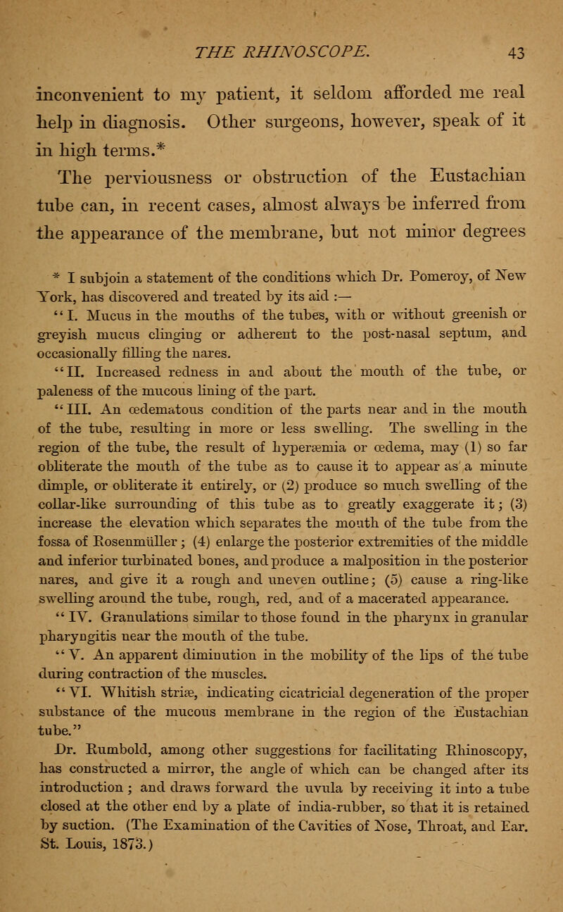 inconvenient to my patient, it seldom afforded me real help in diagnosis. Other surgeons, however, speak of it in high terms.* The pervionsness or obstruction of the Eustachian tube can, in recent cases, almost always be inferred from the appearance of the membrane, but not minor degrees * I subjoin a statement of the conditions which Dr. Pomeroy, of Xew York, has discovered and treated by its aid :— '' I. Mucus in the mouths of the tubes, with or without greenish or greyish mucus clinging or adherent to the post-nasal septum, and occasionally rilling the nares. II. Increased redness in and about the mouth of the tube, or paleness of the mucous lining of the part. III. An cedematous condition of the parts near and in the mouth of the tube, resulting in more or less swelling. The swelling in the region of the tube, the result of hyperseniia or oedema, may (1) so far obliterate the mouth of the tube as to cause it to appear as a minute dimple, or obliterate it entirely, or (2) produce so much swelling of the collar-like surrounding of this tube as to greatly exaggerate it; (3) increase the elevation which separates the mouth of the tube from the fossa of Rosenmuller; (4) enlarge the posterior extremities of the middle and inferior turbinated bones, and produce a malposition in the posterior nares, and give it a rough and uneven outline; (5) cause a ring-like swelling around the tube, rough, red, and of a macerated appearance.  IV. Granulations similar to those found in the pharynx in granular pharyngitis near the mouth of the tube. V. An apparent diminution in the mobility of the lips of the tube during contraction of the muscles. VI. Whitish striae, indicating cicatricial degeneration of the proper substance of the mucous membrane in the region of the Eustachian tube. Dr. Eumbold, among other suggestions for facilitating Rhinoscopy, has constructed a mirror, the angle of wThich can be changed after its introduction ; and draws forward the uvula by receiving it into a tube closed at the other end by a plate of india-rubber, so that it is retained by suction. (The Examination of the Cavities of Xose, Throat, and Ear. St. Louis, 1873.)