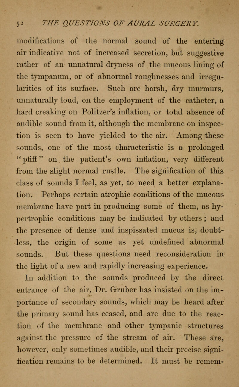 modifications of the normal sound of the entering air indicative not of increased secretion, but suggestive rather of an unnatural diyness of the mucous lining of the tympanum, or of abnormal roughnesses and irregu- larities of its surface. Such are harsh, dry murmurs, unnaturally loud, on the employment of the catheter, a hard creaking on Politzer's inflation, or total absence of audible sound from it, although the membrane on inspec- tion is seen to have yielded to the air. Among these sounds, one of the most characteristic is a prolonged pfiff on the patient's own inflation, very different from the slight normal rustle. The signification of this class of sounds I feel, as j'et, to need a better explana- tion. Perhaps certain atrophic conditions of the mucous membrane have part in producing some of them, as hy- pertrophic conditions may be indicated by others; and the presence of dense and inspissated mucus is, doubt- less, the origin of some as yet undefined abnormal sounds. But these questions need reconsideration in the light of a new and rapidly increasing experience. In addition to the sounds produced by the direct entrance of the air, Dr. Gruber has insisted on the im- portance of secondary sounds, which may be heard after the primary sound has ceased, and are due to the reac- tion of the membrane and other tympanic structures against the pressure of the stream of air. These are, however, only sometimes audible, and their precise signi- fication remains to be determined. It must be remem-