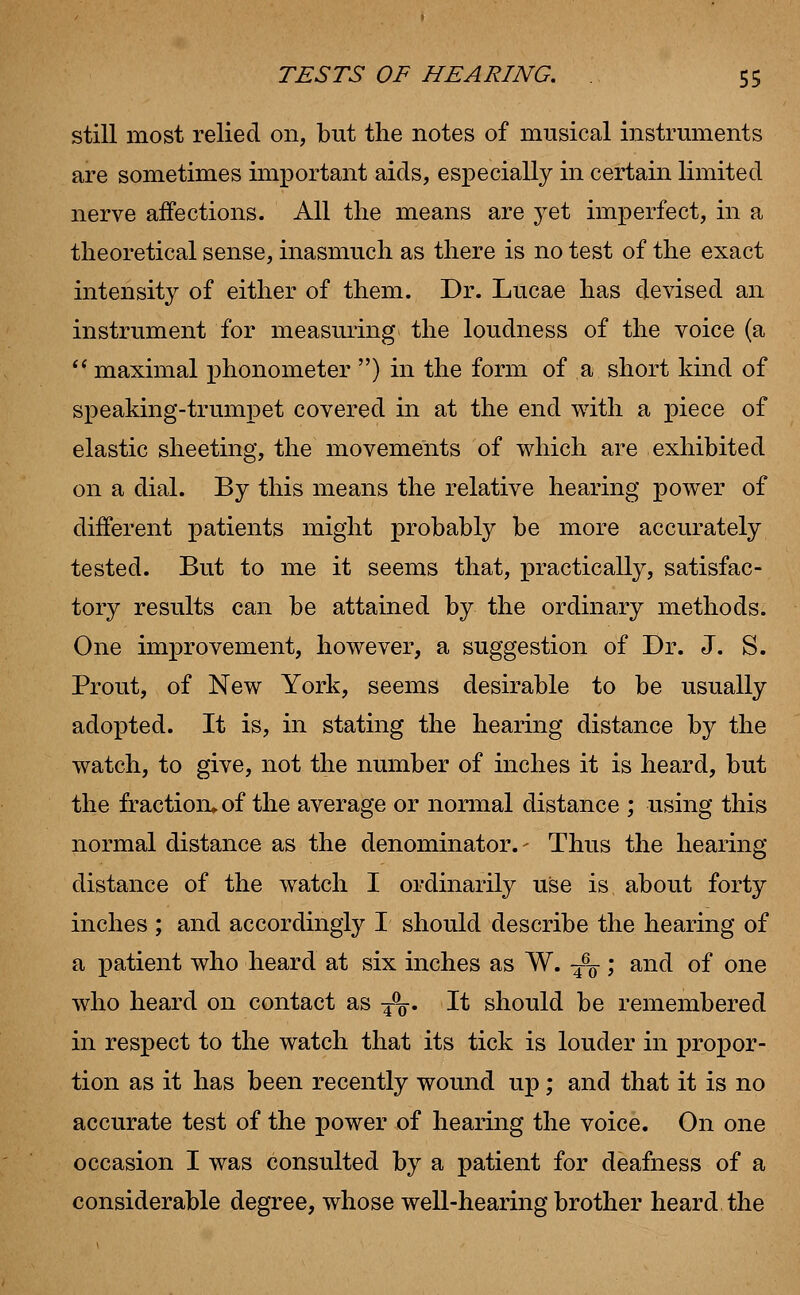 still most relied on, but the notes of musical instruments are sometimes important aids, especially in certain limited nerve affections. All the means are yet imperfect, in a theoretical sense, inasmuch as there is no test of the exact intensity of either of them. Dr. Lucae has devised an instrument for measuring the loudness of the voice (a  maximal phonometer ) in the form of a short kind of speaking-trumpet covered in at the end with a piece of elastic sheeting, the movements of which are exhibited on a dial. By this means the relative hearing power of different patients might probably be more accurately tested. But to me it seems that, practically, satisfac- tory results can be attained by the ordinary methods. One improvement, however, a suggestion of Dr. J. S. Prout, of New York, seems desirable to be usually adopted. It is, in stating the hearing distance by the watch, to give, not the number of inches it is heard, but the fraction* of the average or normal distance ; using this normal distance as the denominator.- Thus the hearing distance of the watch I ordinarily use is about forty inches ; and accordingly I should describe the hearing of a patient who heard at six inches as W. T% ; and of one who heard on contact as T%. It should be remembered in respect to the watch that its tick is louder in propor- tion as it has been recently wound up; and that it is no accurate test of the power of hearing the voice. On one occasion I was consulted by a patient for deafness of a considerable degree, whose well-hearing brother heard the