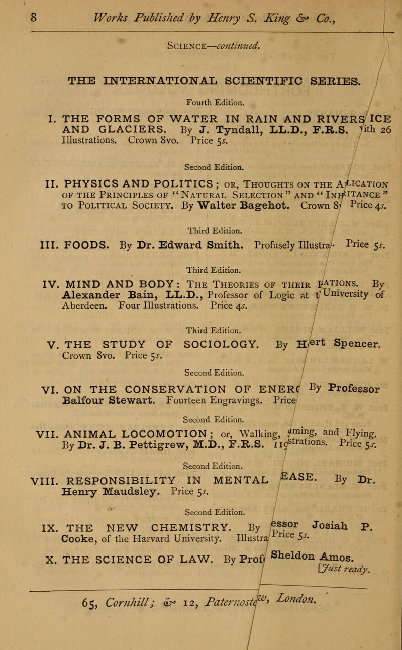 Science—continued. THE INTERNATIONAL SCIENTIFIC SERIES. Fourth Edition. I. THE FORMS OF WATER IN RAIN AND RIVERS ICE AND GLACIERS. By J. Tyndall, LL.D., F.R.S. Tith 26 Illustrations. Crown 8vo. Price 5-y. Second Edition. II. PHYSICS AND POLITICS ; or, Thoughts on the A^ication of the Principles of Natural Selection and  Instance to Political Society. By Walter Bagehot. Crown 8' Price 4s. Third Edition. III. FOODS. By Dr. Edward Smith. Profusely Illustra'- Price $s. Third Edition. IV. MIND AND BODY : The Theories of their FAtions. By Alexander Bain, LL.D., Professor of Logic at t'University of Aberdeen. Four Illustrations. Price 4s. Third Edition. V. THE STUDY OF SOCIOLOGY. By H?er* Spencer. Crown 8vo. Price $s. Second Edition. VI. ON THE CONSERVATION OF ENERC BY Professor Balfour Stewart. Fourteen Engravings. Price Second Edition. VII. ANIMAL LOCOMOTION; or, Walking, ?min& and Flying. By Dr. J. B. Pettigrew, M.D., F.R.S. nitrations. Price 5^ Second Edition. VIII. RESPONSIBILITY IN MENTAL £ASE. By Dr. Henry Maudsley. Price 5-r. Second Edition. IX. THE NEW CHEMISTRY. By £s?or Josiah P. Cooke, of the Harvard University. Illustra/^nce 5J> X. THE SCIENCE OF LAW. By Proff Sheldon Amos. [Just ready.