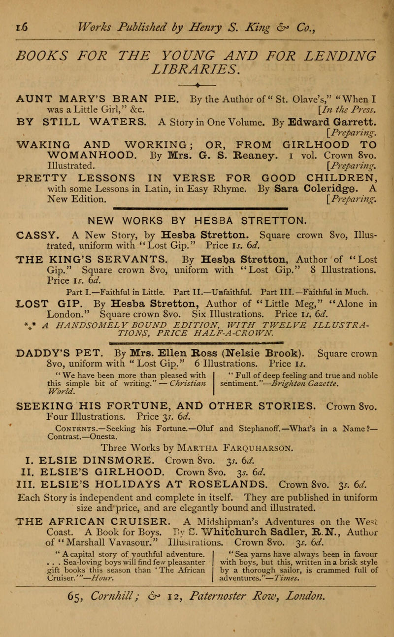 BOOKS FOR THE YOUNG AND FOR LENDING LIBRARIES. AUNT MARY'S BRAN PIE. By the Author of St. Olave's, When I was a Little Girl, &c. [In the Press. BY STILL WATERS. A Story in One Volume. By Edward Garrett. \Preparing. WAKING AND WORKING; OR, FROM GIRLHOOD TO WOMANHOOD. By Mrs. G. S. Reaney. i vol. Crown 8vo. Illustrated. [Preparing. PRETTY LESSONS IN VERSE FOR GOOD CHILDREN, with some Lessons in Latin, in Easy Rhyme. By Sara Coleridge. A New Edition. [Preparing. NEW WORKS BY HESBA STRETTON. CASSY. A New Story, by Hesba Stretton. Square crown 8vo, Illus- trated, uniform with Lost Gip. Price is. 6d. THE KING'S SERVANTS. By Hesba Stretton, Author of Lost Gip. Square crown 8vo, uniform with Lost Gip. 8 Illustrations. Price is. bd. Part I.—Faithful in Little. Part II.—Unfaithful. Part III.—Faithful in Much. LOST GIP. By Hesba Stretton, Author of Little Meg, Alone in London. Square crown 8vo. Six Illustrations. Price i!r. 6d. V A HANDSOMELY BOUND EDITION, WITH TWELVE ILLUSTRA- TIONS, PRICE HALF-A-CROWN. DADDY'S PET. By Mrs. Ellen Boss (Nelsie Brook). Square crown 8vo, uniform with Lost Gip. 6 Illustrations. Price is.  We have been more than pleased with I  Full of deep feeling and true and noble this simple bit of writing. — Christian sentiment.—Brightoti Gazette. World. I SEEKING HIS FORTUNE, AND OTHER STORIES. Crown 8vo. Four Illustrations. Price 3^. 6d. Contents.—Seeking his Fortune.—Oluf and Stephanoff.—What's in a Name?— Contrast.—Onesta. Three Works by Martha Farquharson. I. ELSIE DINSMORE. Crown 8vo. 3s. 6d. II. ELSIE'S GIRLHOOD. Crown 8vo. 3* 6d. III. ELSIE'S HOLIDAYS AT ROSELANDS. Crown 8vo. 3* 6d. Each Story is independent and complete in itself. They are published in uniform size and' price, and are elegantly bound and illustrated. THE AFRICAN CRUISER. A Midshipman's Adventures on the We-c Coast. A Book for Boys. By C. Whitchurch Sadler, R.N., Author of  Marshall Vavasour. Illustrations. Crown 8vo. 3^.6^. A capital story of youthful adventure. I  Sea yarns have always been in favour . . . Sea-loving boys will find few pleasanter | with boys, but this, written in a brisk style gift books this season than ' The African by a thorough sailor, is crammed full of Cruiser.'—Hour. | adventures.—Times.