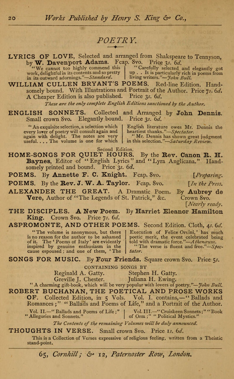 POETRY. LYRICS OF LOVE, Selected and arranged from Shakspeare to Tennyson, by W. Davenport Adams. Fcap. 8vo. Price 3s. 6d. We cannot too highly commend this I Carefully selected and elegantly got work, delightful in its contents and so pretty up. . It is particularly rich in poems from in its outward adormngs.—Standard. | living writers.—John Bull. WILLIAM CULLEN BRYANT'S POEMS. Red-line Edition. Hand- somely bound. With Illustrations and Portrait of the Author. Price p. 6d. A Cheaper Edition is also published. Price 3s. 6d. These are the only complete English Editions sanctioned by the Author. ENGLISH SONNETS. Collected and Arranged by John Dennis. Small crown 8vo. Elegantly bound. Price 3s. 6d.  An exquisite selection, a selection which every lover of poetry will consult again and again with delight. The notes are very useful. . . . The volume is one for which English literature owes Mr. Dennis the heartiest thanks.—Spectator.  Mr. Dennis has shown great judgment in this selection.—Saturday Review. Second Edition. HOME-SONGS FOR QUIET HOURS. By the Rev. Canon R. H. Baynes, Editor of English Lyrics and Lyra Anglicana. Hand- somely printed and bound. Price 3s. 6d. POEMS. By Annette F. C. Knight. Fcap. 8vo. [Preparing. POEMS. By the Rev. J. W. A. Taylor. Fcap. 8vo. \In the Press. ALEXANDER THE GREAT. A Dramatic Poem. By Aubrey de Vere, Author of The Legends of St. Patrick, &c. Crown 8vo. [Nearly ready. THE DISCIPLES. A New Poem. By Harriet Eleanor Hamilton King. Crown 8vo. Price Js. 6d. ASPROMONTE, AND OTHER POEMS. Second Edition. Cloth, ^s.6d. Execution of Felice Orsini,' has much The volume is anonymous, but there is no reason for the author to be ashamed of it. The ' Poems of Italy' are evidently inspired by genuine enthusiasm in the cause espoused ; and one of them, ' The poetic merit, the event celebrated being told with dramatic force.—Athe?icpum. The verse is fluent and free.—Spec- tator. SONGS FOR MUSIC. By Four Friends. Square crown 8vo. Price $s. CONTAINING SONGS BY Reginald A. Gatty. Stephen H. Gatty. Greville J. Chester. Juliana H. Ewing.  A charming gift-book, which will be very popular with lovers of poetry.—John Bull. ROBERT BUCHANAN, THE POETICAL AND PROSE WORKS OF. Collected Edition, in 5 Vols. Vol. I. contains,—Ballads and Romances ;  Ballads and Poems of Life, and a Portrait of the Author. Vol. II.— Ballads and Poems of Life; I Vol.111.—Cruiskeen Sonnets; Book Allegories and Sonnets. | of Orm ;  Political Mystics. The Contents of the remaining Vohnnes will be duly annotmced. THOUGHTS IN VERSE. Small crown 8vo. Price is. 6d. This is a Collection of Verses expressive of religious feeling, written from a Theistic stand-point.