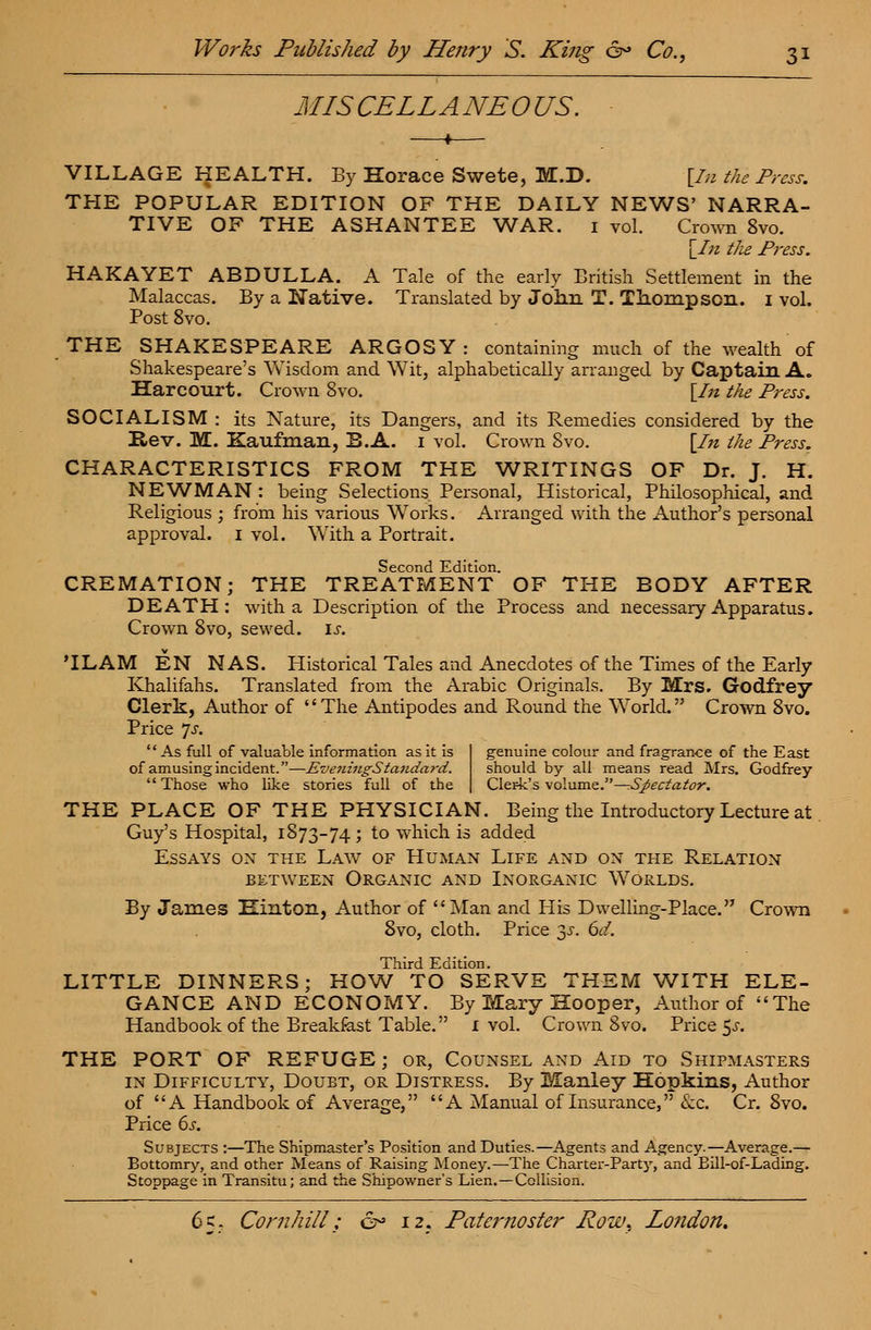 MISCELLANEOUS. VILLAGE HEALTH. By Horace Swete, M.D. [In the Press. THE POPULAR EDITION OF THE DAILY NEWS' NARRA- TIVE OF THE ASHANTEE WAR. 1 vol. Crown 8vo. [In the Press. HAKAYET ABDULLA. A Tale of the early British Settlement in the Malaccas. By a Native. Translated by Joim T. Thompson. 1 vol. Post 8vo. THE SHAKESPEARE ARGOSY : containing much of the wealth of Shakespeare's Wisdom and Wit, alphabetically arranged by Captain A. Harcourt. Crown 8vo. [In the Press. SOCIALISM: its Nature, its Dangers, and its Remedies considered by the Rev. M. Kaufman, B.A. 1 vol. Crown 8vo. [In the Press. CHARACTERISTICS FROM THE WRITINGS OF Dr. J. H. NEWMAN : being Selections Personal, Historical, Philosophical, and Religious ; from his various Works. Arranged with the Author's personal approval. 1 vol. With a Portrait. Second Edition. CREMATION; THE TREATMENT OF THE BODY AFTER DEATH: with a Description of the Process and necessary Apparatus. Crown 8vo, sewed, if. 'ILAM EN NAS. Historical Tales and Anecdotes of the Times of the Early Khalifahs. Translated from the Arabic Originals. By Mrs. Godfrey Clerk, Author of The Antipodes and Round the World. Crown 8vo. Price 7j. '' As full of valuable information as it is of amusing incident.—EveniugStandard. Those who like stories full of the genuine colour and fragrance of the East should by all means read Mrs. Godfrey Clerk's volume.—-Spectator. THE PLACE OF THE PHYSICIAN. Being the Introductory Lecture at Guy's Hospital, 1873-74 ; to which is added Essays on the Law of Human Life and on the Relation between Organic and Inorganic Worlds. By James Hinton, Author of Man and His Dwelling-Place. Crown 8vo, cloth. Price jy. 6d. Third Edition. LITTLE DINNERS; HOW TO SERVE THEM WITH ELE- GANCE AND ECONOMY. By Mary Hooper, Author of The Handbook of the Breakfast Table. 1 vol. Crown 8vo. Price $s. THE PORT OF REFUGE ; or, Counsel and Aid to Shipmasters in Difficulty, Doubt, or Distress. By Manley Hopkins, Author of A Handbook of Average, A Manual of Insurance, &c. Cr. 8vo. Price 6s. Subjects :—The Shipmaster's Position and Duties.—Agents and Agency.—Average.— Bottomry, and other Means of Raising Money.—The Charter-Party, and Eill-of-Lading. Stoppage in Transitu; and the Shipowner's Lien.—Collision.