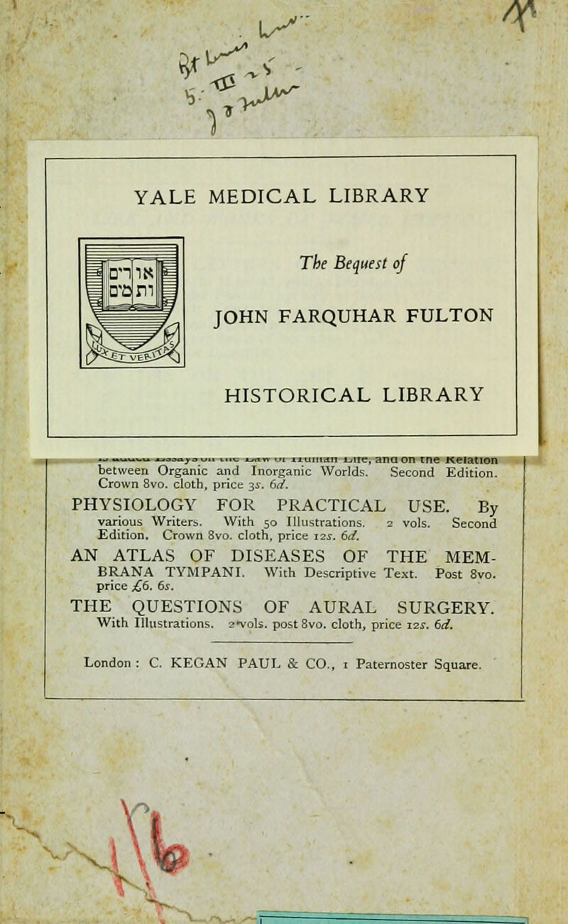 W YALE MEDICAL LIBRARY The Bequest of JOHN FARQUHAR FULTON HISTORICAL LIBRARY ^ ™-™ MMpuu ure mn ... liuinan June, ana on tne Keiation between Organic and Inorganic Worlds. Second Edition. Crown 8vo. cloth, price 3s. 6d. PHYSIOLOGY FOR PRACTICAL USE. By various Writers. With 50 Illustrations. 2 vols. Second Edition, Crown 8vo. cloth, price 12s. 6d. AN ATLAS OF DISEASES OF THE MEM- BRANA TYMPANI. With Descriptive Text. Post 8vo. price £6. 6s. THE QUESTIONS OF AURAL SURGERY. With Illustrations, 2-vols. post8vo. cloth, price 12s. 6d. London : C. KEGAN PAUL & CO., 1 Paternoster Square.