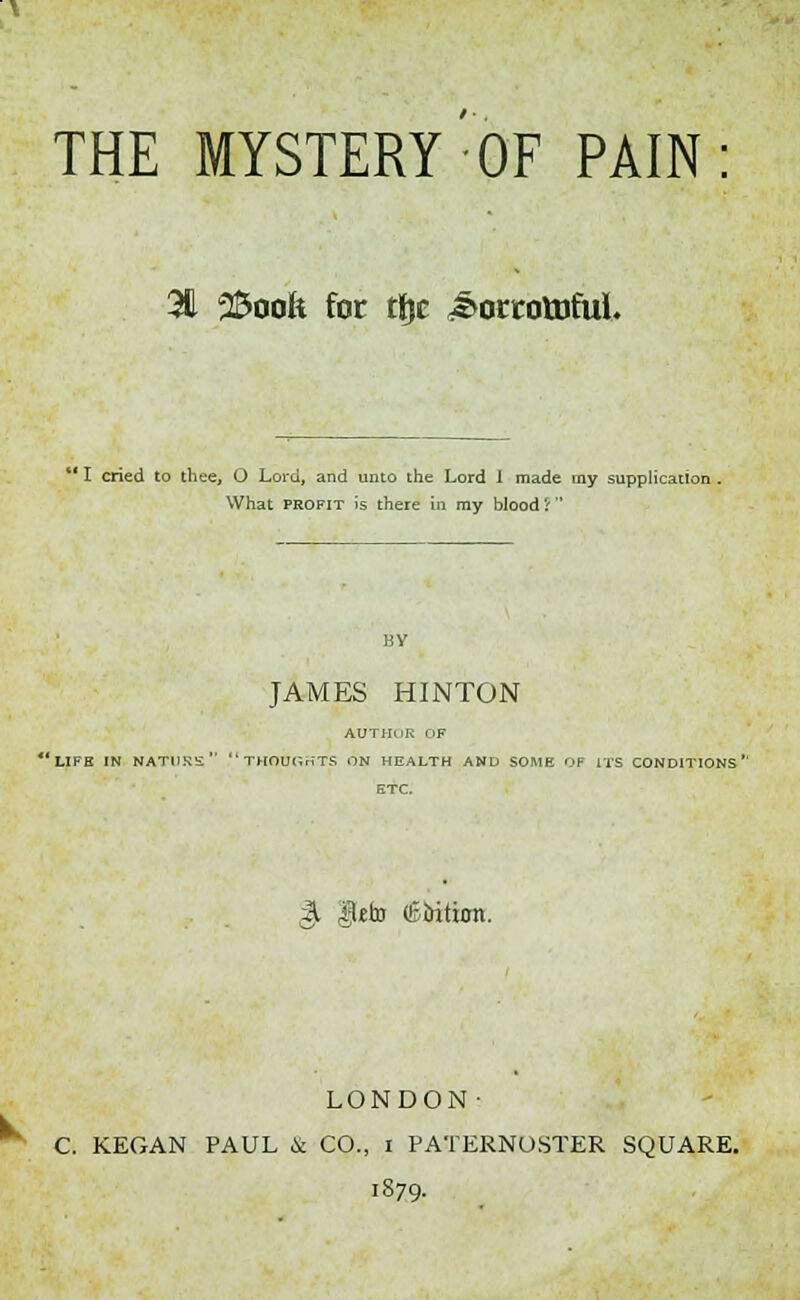 THE MYSTERY OF PAIN 3d 25oofe for ttjc ^orcotnful. ' I cried to thee, O Lord, and unto the Lord I made my supplication . What profit is there in my blood rt BY JAMES HINTON AUTHnR i iF 'life in natpks thoughts on health and some of its conditions'' ETC. gt $£to (tuition. LONDON- C. KEGAN PAUL & CO., i PATERNOSTER SQUARE. 1879.