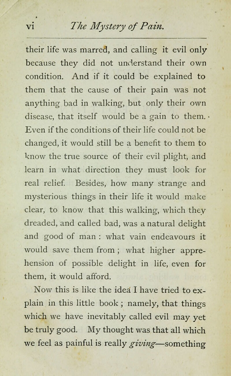 their life was marred, and calling it evil only because they did not understand their own condition. And if it could be explained to them that the cause of their pain was not anything bad in walking, but only their own disease, that itself would be a gain to them. • Even if the conditions of their life could not be changed, it would still be a benefit to them to know the true source of their evil plight, and learn in what direction they must look for real relief. Besides, how many strange and mysterious things in their life it would make clear, to know that this walking, which they dreaded, and called bad, was a natural delight and good of man : what vain endeavours it would save them from ; what higher appre- hension of possible delight in life, even for them, it would afford. Now this is like the idea I have tried to ex- plain in this little book ; namely, that things which we have inevitably called evil may yet be truly good. My thought was that all which we feel as painful is really giving—something