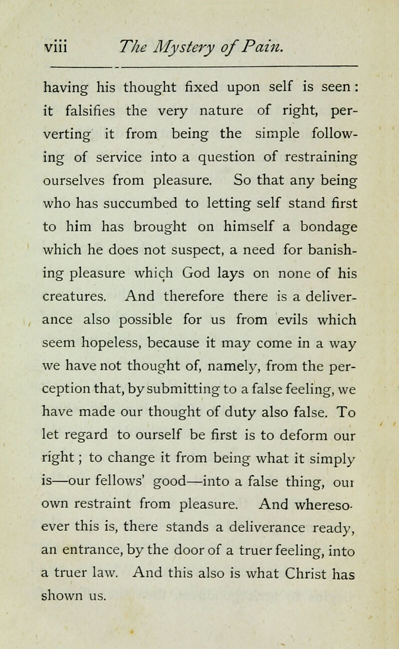 having his thought fixed upon self is seen : it falsifies the very nature of right, per- verting it from being the simple follow- ing of service into a question of restraining ourselves from pleasure. So that any being who has succumbed to letting self stand first to him has brought on himself a bondage which he does not suspect, a need for banish- ing pleasure which God lays on none of his creatures. And therefore there is a deliver- ance also possible for us from evils which seem hopeless, because it may come in a way we have not thought of, namely, from the per- ception that, by submitting to a false feeling, we have made our thought of duty also false. To let regard to ourself be first is to deform our right; to change it from being what it simply is—our fellows' good—into a false thing, our own restraint from pleasure. And whereso- ever this is, there stands a deliverance ready, an entrance, by the door of a truer feeling, into a truer law. And this also is what Christ has shown us.