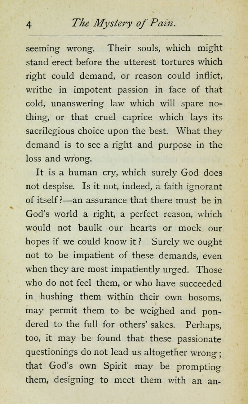 seeming wrong. Their souls, which might stand erect before the utterest tortures which right could demand, or reason could inflict, writhe in impotent passion in face of that cold, unanswering law which will spare no- thing, or that cruel caprice which lays its sacrilegious choice upon the best. What they demand is to see a right and purpose in the loss and wrong. It is a human cry, which surely God does not despise. Is it not, indeed, a faith ignorant of itself ?—an assurance that there must be in God's world a right, a perfect reason, which would not baulk our hearts or mock our hopes if we could know it ? Surely we ought not to be impatient of these demands, even when they are most impatiently urged. Those who do not feel them, or who have succeeded in hushing them within their own bosoms, may permit them to be weighed and pon- dered to the full for others' sakes. Perhaps, too, it may be found that these passionate questionings do not lead us altogether wrong ; that God's own Spirit may be prompting them, designing to meet them with an an-