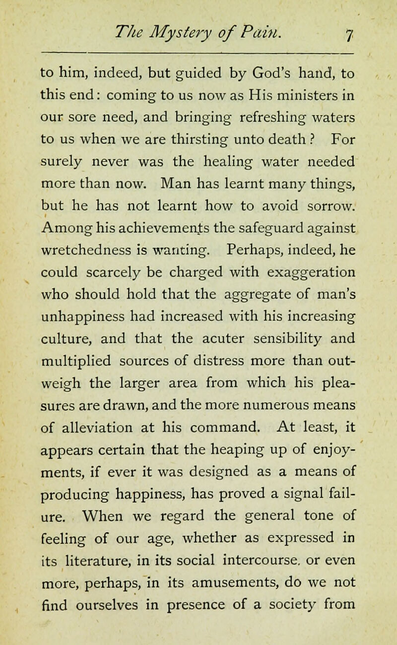 to him, indeed, but guided by God's hand, to this end: coming to us now as His ministers in our sore need, and bringing refreshing waters to us when we are thirsting unto death ? For surely never was the healing water needed more than now. Man has learnt many things, but he has not learnt how to avoid sorrow. Among his achievements the safeguard against wretchedness is wanting. Perhaps, indeed, he could scarcely be charged with exaggeration who should hold that the aggregate of man's unhappiness had increased with his increasing culture, and that the acuter sensibility and multiplied sources of distress more than out- weigh the larger area from which his plea- sures are drawn, and the more numerous means of alleviation at his command. At least, it appears certain that the heaping up of enjoy- ments, if ever it was designed as a means of producing happiness, has proved a signal fail- ure. When we regard the general tone of feeling of our age, whether as expressed in its literature, in its social intercourse, or even more, perhaps, in its amusements, do we not find ourselves in presence of a society from