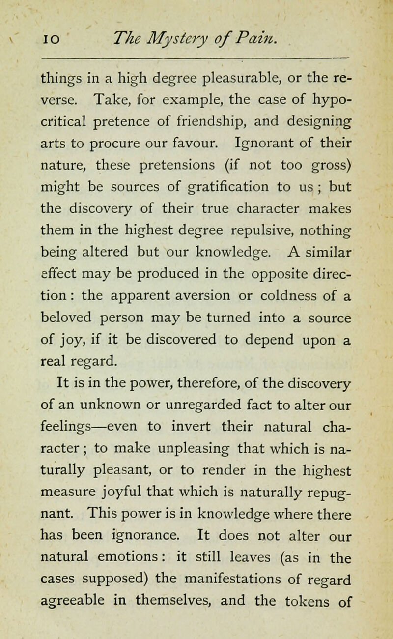 things in a high degree pleasurable, or the re- verse. Take, for example, the case of hypo- critical pretence of friendship, and designing arts to procure our favour. Ignorant of their nature, these pretensions (if not too gross) might be sources of gratification to us; but the discovery of their true character makes them in the highest degree repulsive, nothing being altered but our knowledge. A similar effect may be produced in the opposite direc- tion : the apparent aversion or coldness of a beloved person may be turned into a source of joy, if it be discovered to depend upon a real regard. It is in the power, therefore, of the discovery of an unknown or unregarded fact to alter our feelings—even to invert their natural cha- racter ; to make unpleasing that which is na- turally pleasant, or to render in the highest measure joyful that which is naturally repug- nant. This power is in knowledge where there has been ignorance. It does not alter our natural emotions: it still leaves (as in the cases supposed) the manifestations of regard agreeable in themselves, and the tokens of