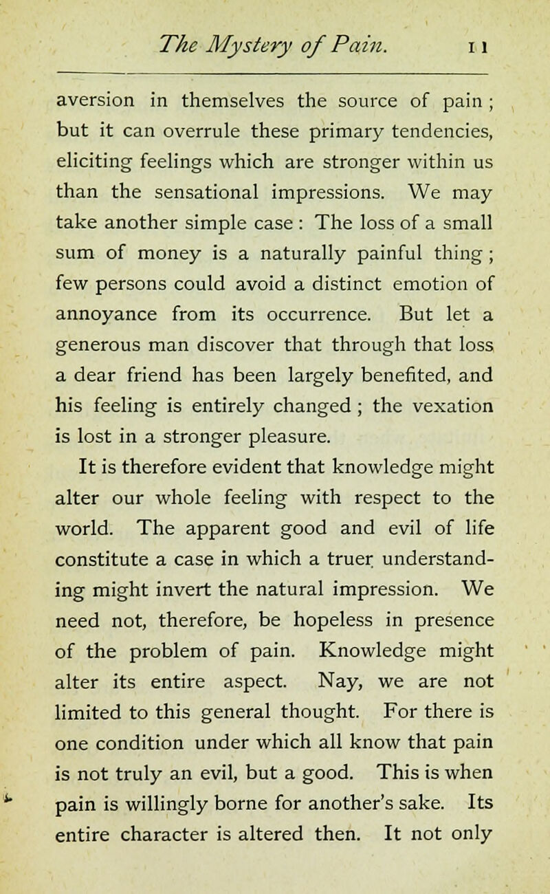 aversion in themselves the source of pain ; but it can overrule these primary tendencies, eliciting feelings which are stronger within us than the sensational impressions. We may take another simple case : The loss of a small sum of money is a naturally painful thing; few persons could avoid a distinct emotion of annoyance from its occurrence. But let a generous man discover that through that loss a dear friend has been largely benefited, and his feeling is entirely changed; the vexation is lost in a stronger pleasure. It is therefore evident that knowledge might alter our whole feeling with respect to the world. The apparent good and evil of life constitute a case in which a truer understand- ing might invert the natural impression. We need not, therefore, be hopeless in presence of the problem of pain. Knowledge might alter its entire aspect. Nay, we are not limited to this general thought. For there is one condition under which all know that pain is not truly an evil, but a good. This is when pain is willingly borne for another's sake. Its entire character is altered then. It not only