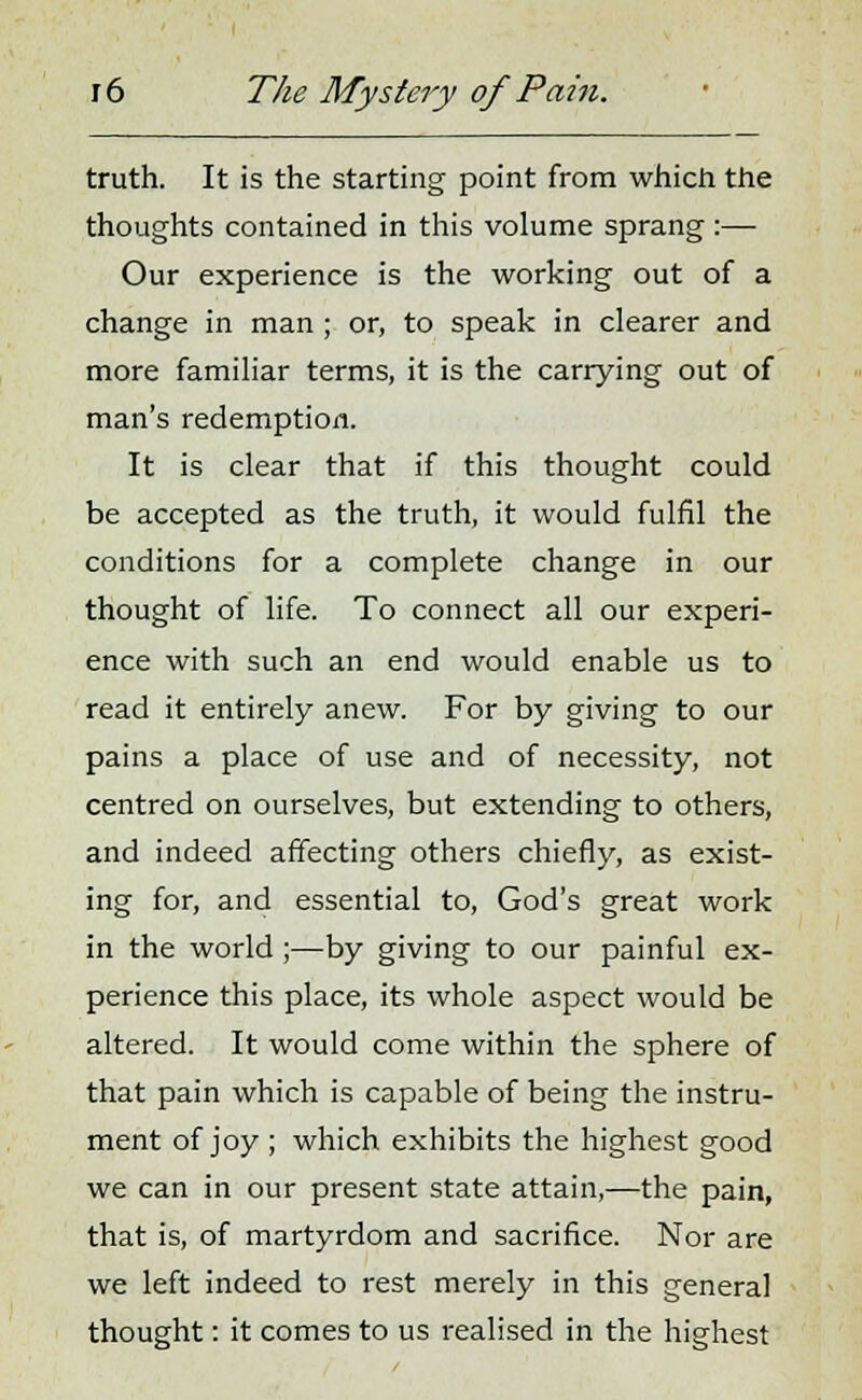 truth. It is the starting point from which the thoughts contained in this volume sprang :— Our experience is the working out of a change in man ; or, to speak in clearer and more familiar terms, it is the carrying out of man's redemption. It is clear that if this thought could be accepted as the truth, it would fulfil the conditions for a complete change in our thought of life. To connect all our experi- ence with such an end would enable us to read it entirely anew. For by giving to our pains a place of use and of necessity, not centred on ourselves, but extending to others, and indeed affecting others chiefly, as exist- ing for, and essential to, God's great work in the world ;—by giving to our painful ex- perience this place, its whole aspect would be altered. It would come within the sphere of that pain which is capable of being the instru- ment of joy ; which exhibits the highest good we can in our present state attain,—the pain, that is, of martyrdom and sacrifice. Nor are we left indeed to rest merely in this general thought: it comes to us realised in the highest