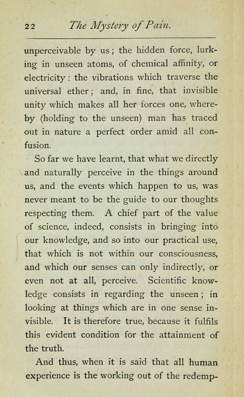 unperceivable by us ; the hidden force, lurk- ing in unseen atoms, of chemical affinity, or electricity : the vibrations which traverse the universal ether; and, in fine, that invisible unity which makes all her forces one, where- by (holding to the unseen) man has traced out in nature a perfect order amid all con- fusion. So far we have learnt, that what we directly and naturally perceive in the things around us, and the events which happen to us, was never meant to be the guide to our thoughts respecting them. A chief part of the value of science, indeed, consists in bringing into our knowledge, and so into our practical use, that which is not within our consciousness, and which our senses can only indirectly, or even not at all, perceive. Scientific know- ledge consists in regarding the unseen; in looking at things which are in one sense in- visible. It is therefore true, because it fulfils this evident condition for the attainment of the truth. And thus, when it is said that all human experience is the working out of the redemp-