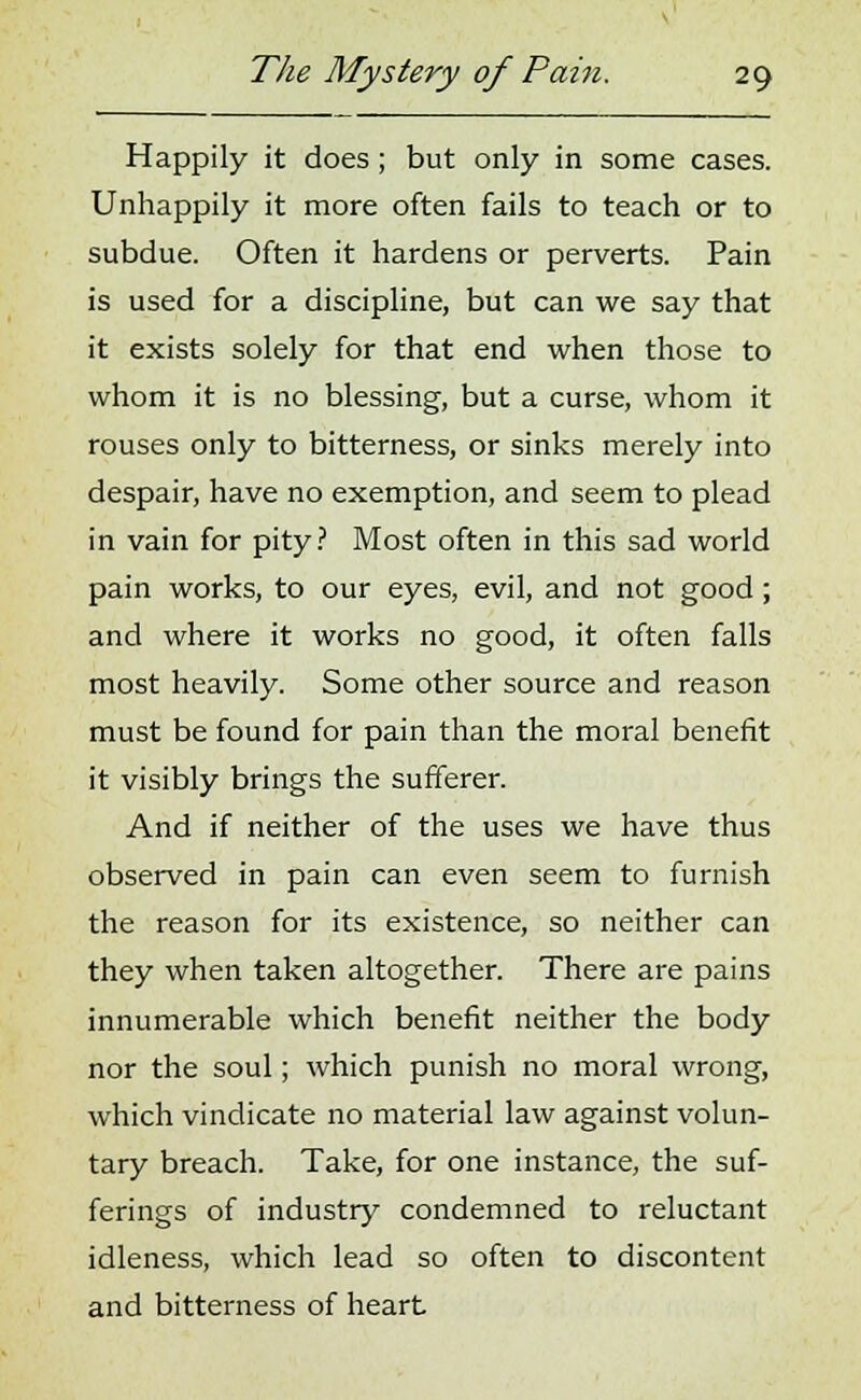 Happily it does; but only in some cases. Unhappily it more often fails to teach or to subdue. Often it hardens or perverts. Pain is used for a discipline, but can we say that it exists solely for that end when those to whom it is no blessing, but a curse, whom it rouses only to bitterness, or sinks merely into despair, have no exemption, and seem to plead in vain for pity? Most often in this sad world pain works, to our eyes, evil, and not good; and where it works no good, it often falls most heavily. Some other source and reason must be found for pain than the moral benefit it visibly brings the sufferer. And if neither of the uses we have thus observed in pain can even seem to furnish the reason for its existence, so neither can they when taken altogether. There are pains innumerable which benefit neither the body nor the soul; which punish no moral wrong, which vindicate no material law against volun- tary breach. Take, for one instance, the suf- ferings of industry condemned to reluctant idleness, which lead so often to discontent and bitterness of heart