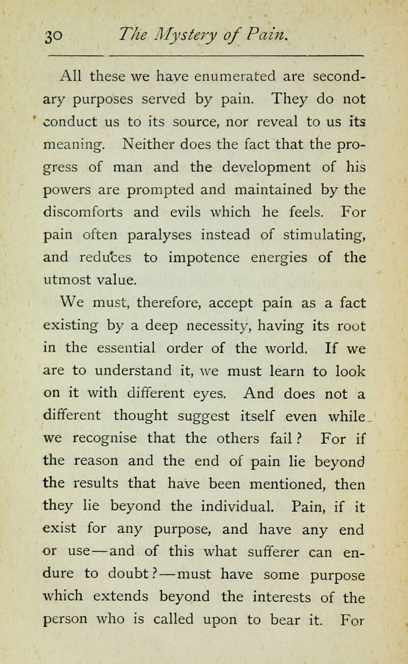 All these we have enumerated are second- ary purposes served by pain. They do not conduct us to its source, nor reveal to us its meaning. Neither does the fact that the pro- gress of man and the development of his powers are prompted and maintained by the discomforts and evils which he feels. For pain often paralyses instead of stimulating, and reduces to impotence energies of the utmost value. We must, therefore, accept pain as a fact existing by a deep necessity, having its root in the essential order of the world. If we are to understand it, we must learn to look on it with different eyes. And does not a different thought suggest itself even while. we recognise that the others fail ? For if the reason and the end of pain lie beyond the results that have been mentioned, then they lie beyond the individual. Pain, if it exist for any purpose, and have any end or use—and of this what sufferer can en- dure to doubt? — must have some purpose which extends beyond the interests of the person who is called upon to bear it. For