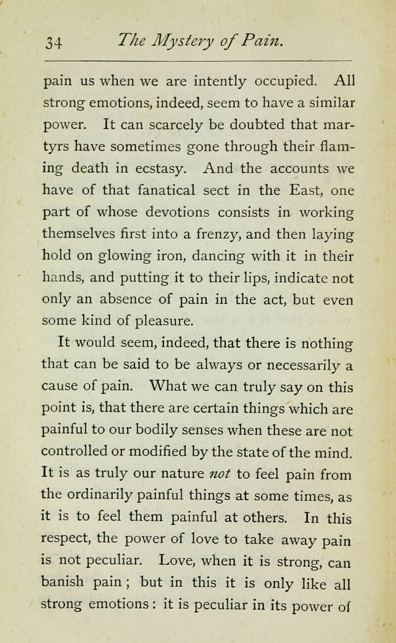 pain us when we are intently occupied. All strong emotions, indeed, seem to have a similar power. It can scarcely be doubted that mar- tyrs have sometimes gone through their flam- ing death in ecstasy. And the accounts we have of that fanatical sect in the East, one part of whose devotions consists in working themselves first into a frenzy, and then laying hold on glowing iron, dancing with it in their hands, and putting it to their lips, indicate not only an absence of pain in the act, but even some kind of pleasure. It would seem, indeed, that there is nothing that can be said to be always or necessarily a cause of pain. What we can truly say on this point is, that there are certain things which are painful to our bodily senses when these are not controlled or modified by the state of the mind. It is as truly our nature not to feel pain from the ordinarily painful things at some times, as it is to feel them painful at others. In this respect, the power of love to take away pain is not peculiar. Love, when it is strong, can banish pain; but in this it is only like all strong emotions : it is peculiar in its power of