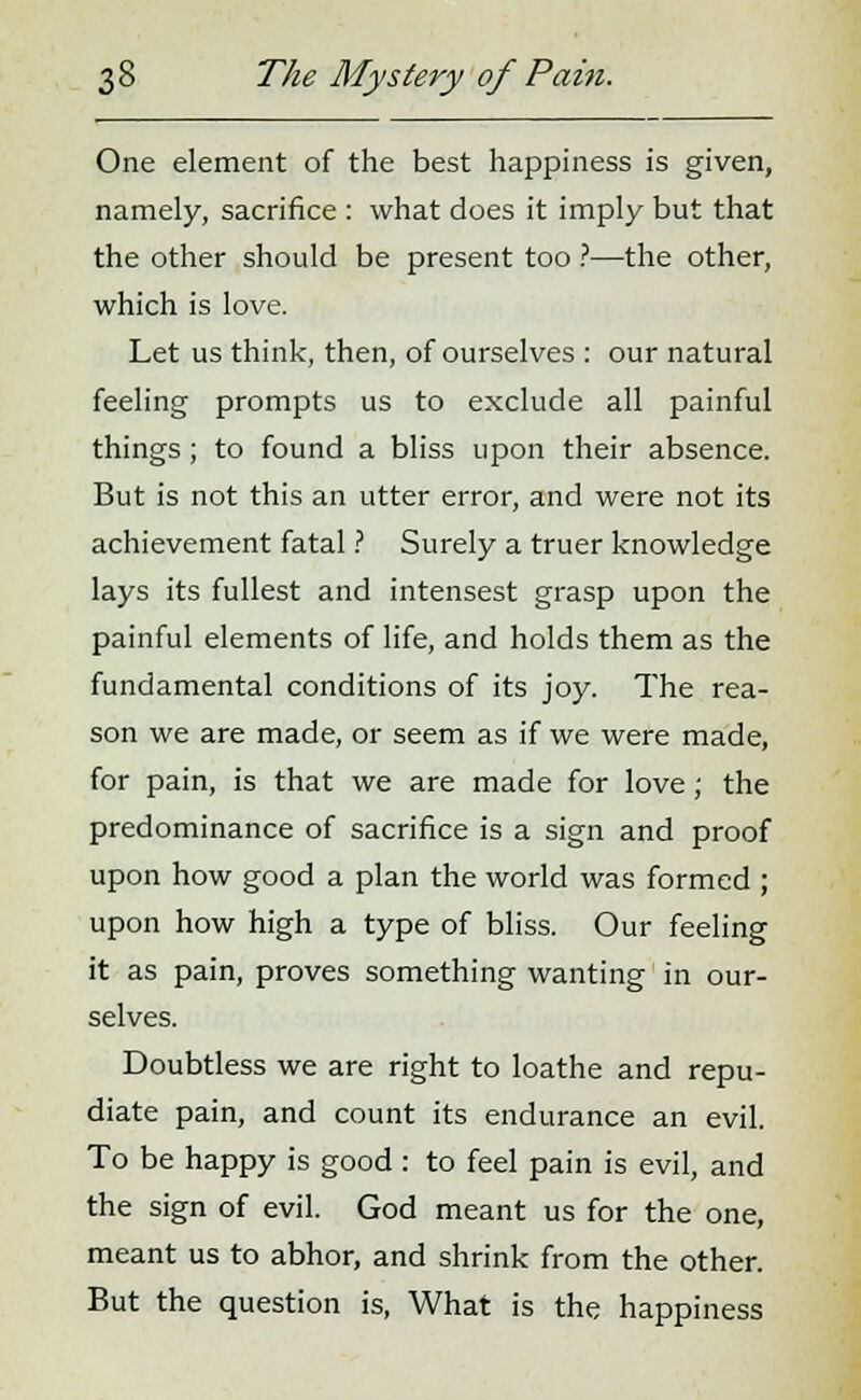 One element of the best happiness is given, namely, sacrifice : what does it imply but that the other should be present too ?—the other, which is love. Let us think, then, of ourselves : our natural feeling prompts us to exclude all painful things ; to found a bliss upon their absence. But is not this an utter error, and were not its achievement fatal ? Surely a truer knowledge lays its fullest and intensest grasp upon the painful elements of life, and holds them as the fundamental conditions of its joy. The rea- son we are made, or seem as if we were made, for pain, is that we are made for love; the predominance of sacrifice is a sign and proof upon how good a plan the world was formed ; upon how high a type of bliss. Our feeling it as pain, proves something wanting in our- selves. Doubtless we are right to loathe and repu- diate pain, and count its endurance an evil. To be happy is good : to feel pain is evil, and the sign of evil. God meant us for the one, meant us to abhor, and shrink from the other. But the question is, What is the happiness