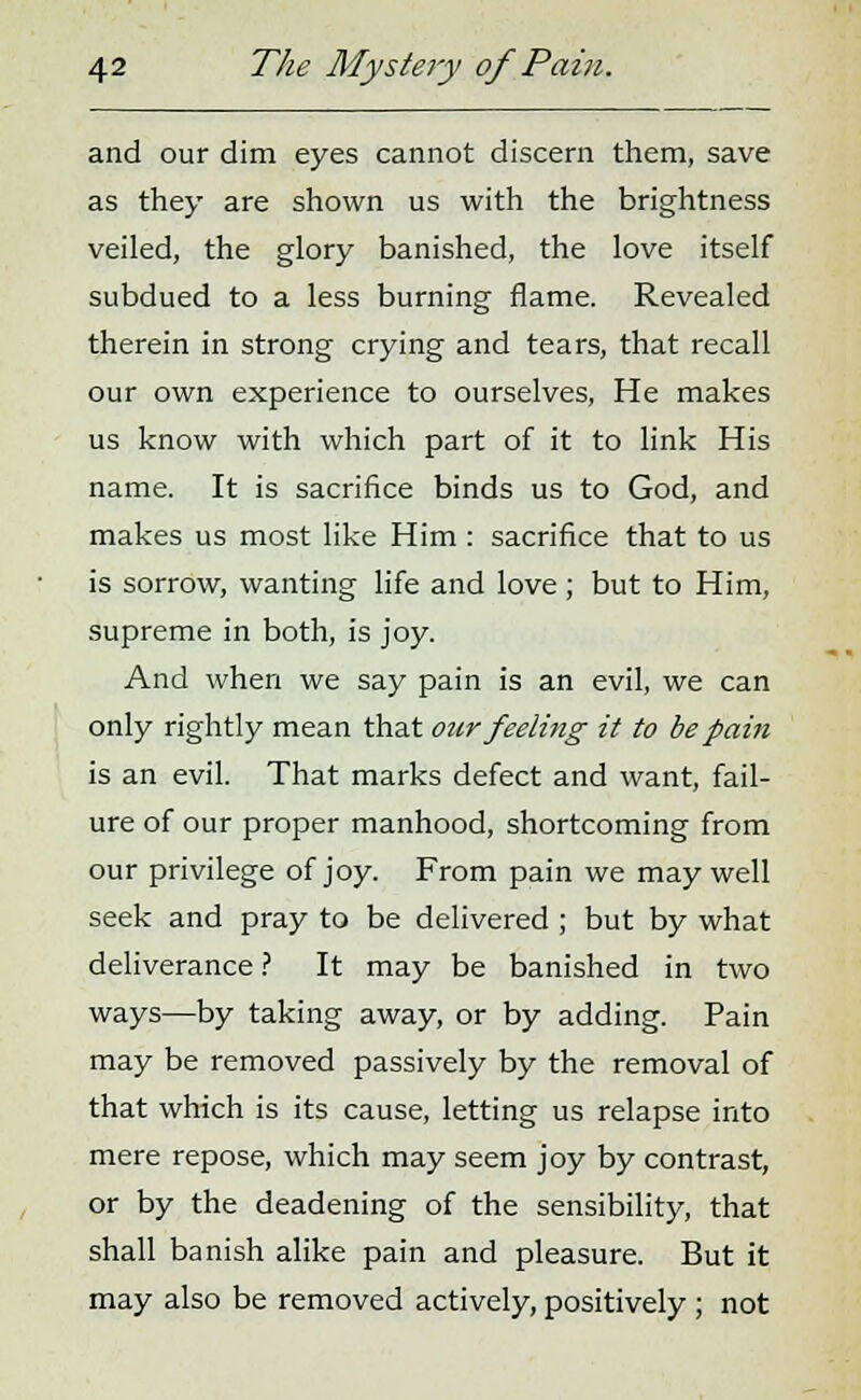 and our dim eyes cannot discern them, save as they are shown us with the brightness veiled, the glory banished, the love itself subdued to a less burning flame. Revealed therein in strong crying and tears, that recall our own experience to ourselves, He makes us know with which part of it to link His name. It is sacrifice binds us to God, and makes us most like Him : sacrifice that to us is sorrow, wanting life and love ; but to Him, supreme in both, is joy. And when we say pain is an evil, we can only rightly mean that our feeling it to be pain is an evil. That marks defect and want, fail- ure of our proper manhood, shortcoming from our privilege of joy. From pain we may well seek and pray to be delivered ; but by what deliverance ? It may be banished in two ways—by taking away, or by adding. Pain may be removed passively by the removal of that which is its cause, letting us relapse into mere repose, which may seem joy by contrast, or by the deadening of the sensibility, that shall banish alike pain and pleasure. But it may also be removed actively, positively; not