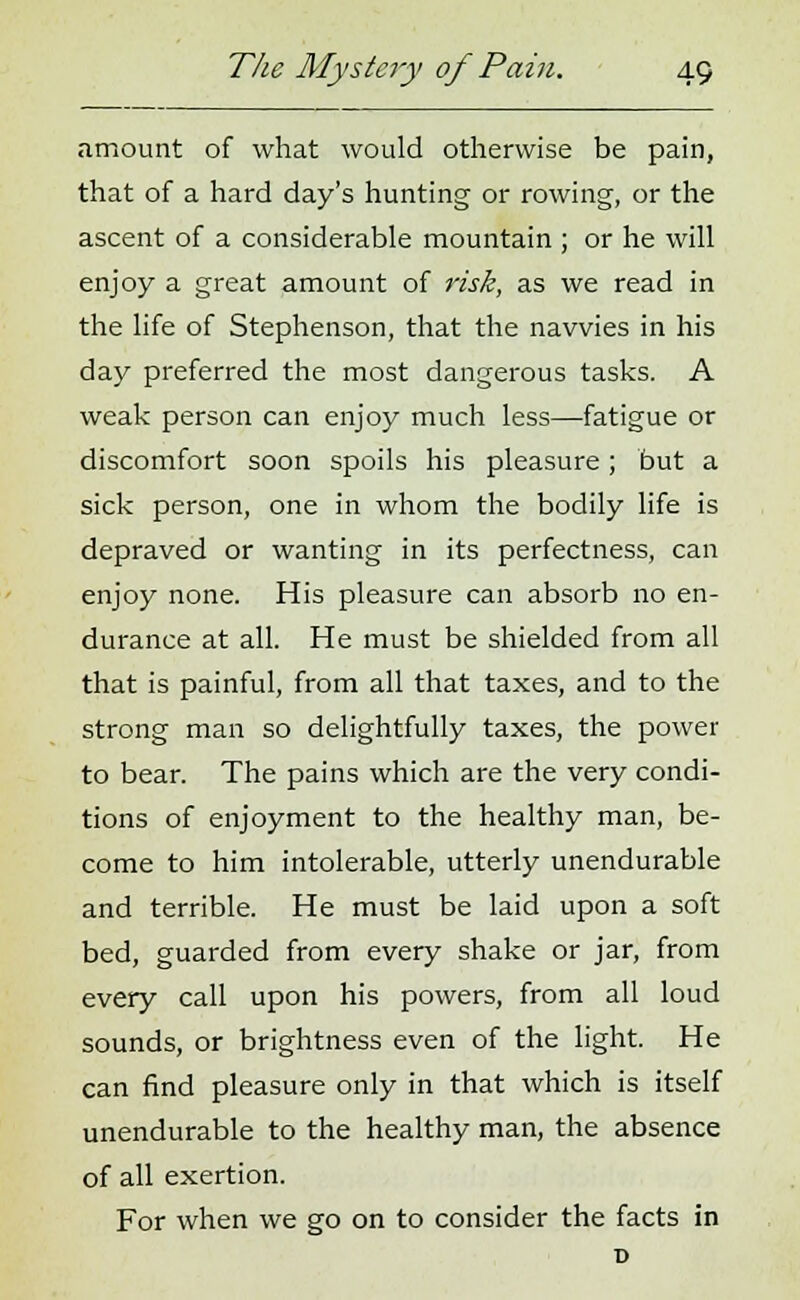 amount of what would otherwise be pain, that of a hard day's hunting or rowing, or the ascent of a considerable mountain ; or he will enjoy a great amount of risk, as we read in the life of Stephenson, that the navvies in his day preferred the most dangerous tasks. A weak person can enjoy much less—fatigue or discomfort soon spoils his pleasure; but a sick person, one in whom the bodily life is depraved or wanting in its perfectness, can enjoy none. His pleasure can absorb no en- durance at all. He must be shielded from all that is painful, from all that taxes, and to the strong man so delightfully taxes, the power to bear. The pains which are the very condi- tions of enjoyment to the healthy man, be- come to him intolerable, utterly unendurable and terrible. He must be laid upon a soft bed, guarded from every shake or jar, from every call upon his powers, from all loud sounds, or brightness even of the light. He can find pleasure only in that which is itself unendurable to the healthy man, the absence of all exertion. For when we go on to consider the facts in