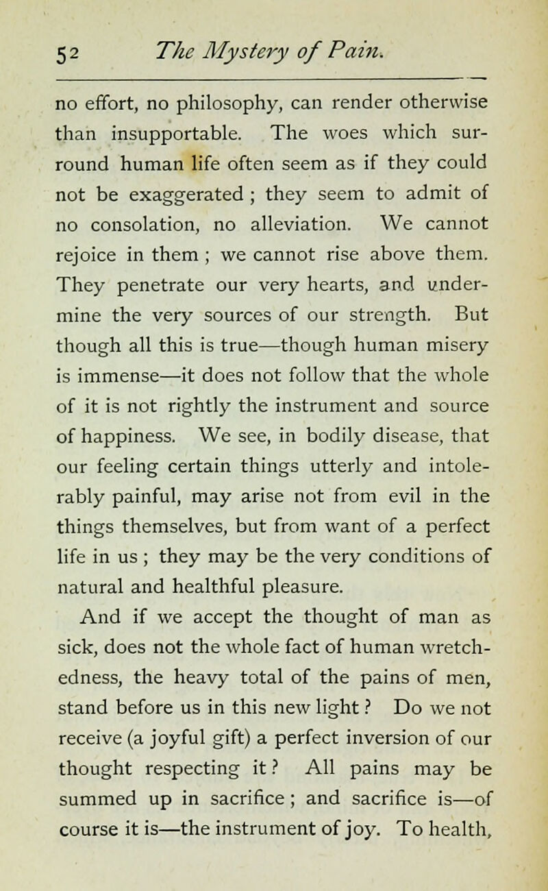 no effort, no philosophy, can render otherwise than insupportable. The woes which sur- round human life often seem as if they could not be exaggerated ; they seem to admit of no consolation, no alleviation. We cannot rejoice in them ; we cannot rise above them. They penetrate our very hearts, and under- mine the very sources of our strength. But though all this is true—though human misery is immense—it does not follow that the whole of it is not rightly the instrument and source of happiness. We see, in bodily disease, that our feeling certain things utterly and intole- rably painful, may arise not from evil in the things themselves, but from want of a perfect life in us ; they may be the very conditions of natural and healthful pleasure. And if we accept the thought of man as sick, does not the whole fact of human wretch- edness, the heavy total of the pains of men, stand before us in this new light ? Do we not receive (a joyful gift) a perfect inversion of our thought respecting it ? All pains may be summed up in sacrifice; and sacrifice is—of course it is—the instrument of joy. To health,