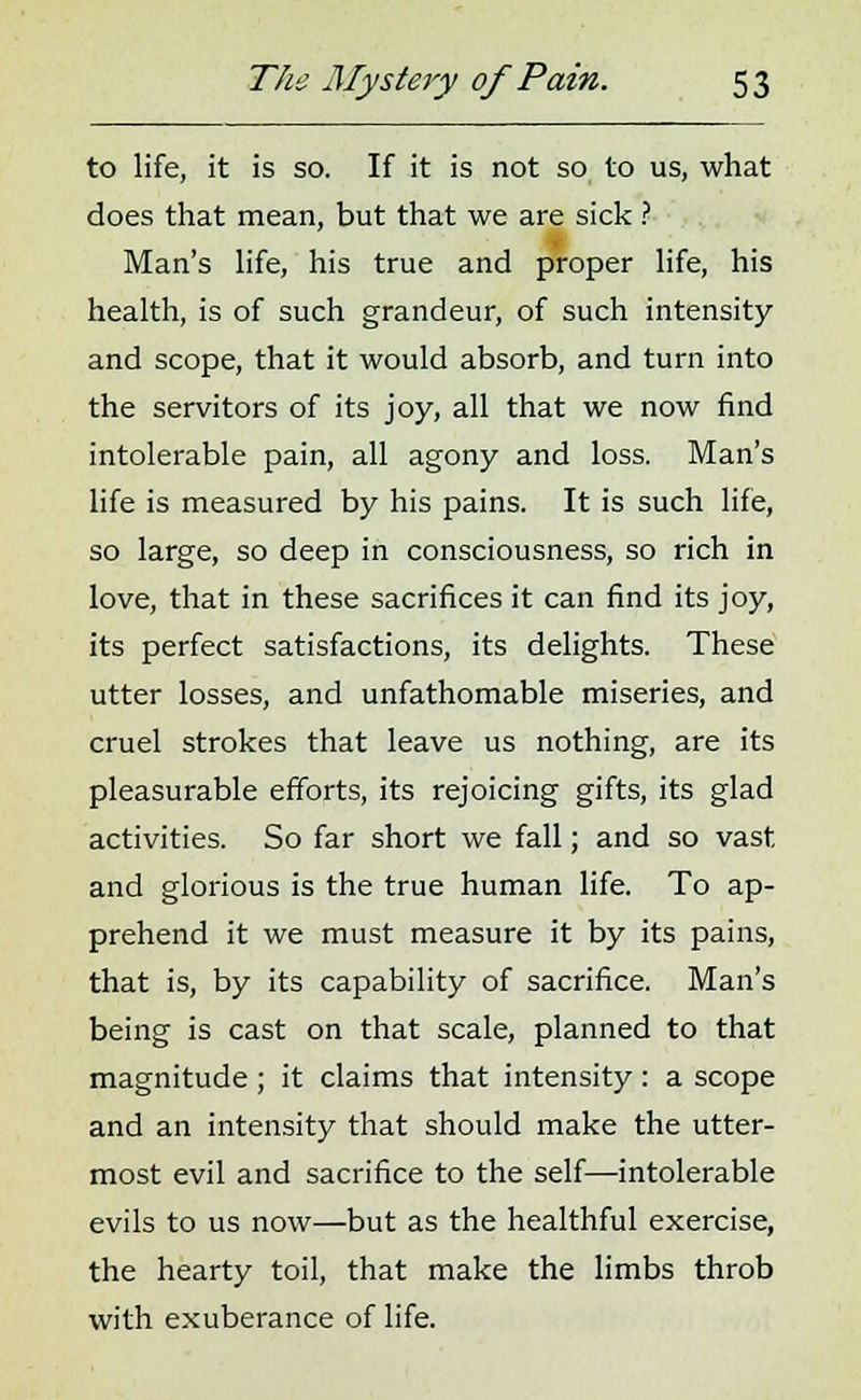 to life, it is so. If it is not so to us, what does that mean, but that we are sick ? Man's life, his true and proper life, his health, is of such grandeur, of such intensity and scope, that it would absorb, and turn into the servitors of its joy, all that we now find intolerable pain, all agony and loss. Man's life is measured by his pains. It is such life, so large, so deep in consciousness, so rich in love, that in these sacrifices it can find its joy, its perfect satisfactions, its delights. These utter losses, and unfathomable miseries, and cruel strokes that leave us nothing, are its pleasurable efforts, its rejoicing gifts, its glad activities. So far short we fall; and so vast and glorious is the true human life. To ap- prehend it we must measure it by its pains, that is, by its capability of sacrifice. Man's being is cast on that scale, planned to that magnitude ; it claims that intensity : a scope and an intensity that should make the utter- most evil and sacrifice to the self—intolerable evils to us now—but as the healthful exercise, the hearty toil, that make the limbs throb with exuberance of life.