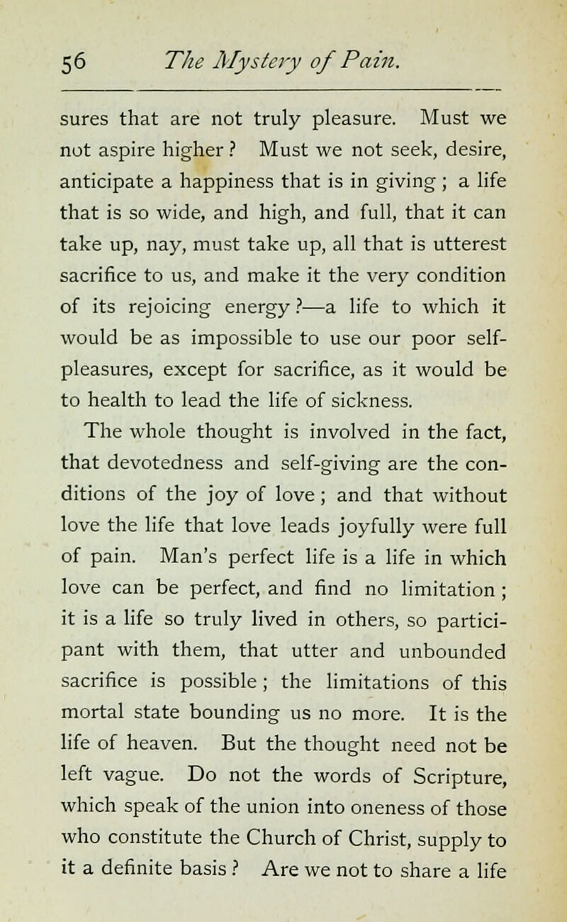 sures that are not truly pleasure. Must we not aspire higher ? Must we not seek, desire, anticipate a happiness that is in giving; a life that is so wide, and high, and full, that it can take up, nay, must take up, all that is utterest sacrifice to us, and make it the very condition of its rejoicing energy ?—a life to which it would be as impossible to use our poor self- pleasures, except for sacrifice, as it would be to health to lead the life of sickness. The whole thought is involved in the fact, that devotedness and self-giving are the con- ditions of the joy of love; and that without love the life that love leads joyfully were full of pain. Man's perfect life is a life in which love can be perfect, and find no limitation ; it is a life so truly lived in others, so partici- pant with them, that utter and unbounded sacrifice is possible; the limitations of this mortal state bounding us no more. It is the life of heaven. But the thought need not be left vague. Do not the words of Scripture, which speak of the union into oneness of those who constitute the Church of Christ, supply to it a definite basis ? Are we not to share a life