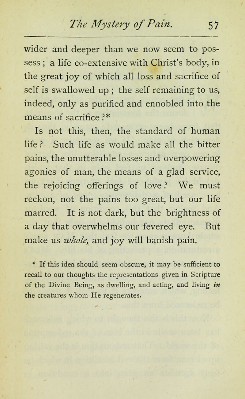 wider and deeper than we now seem to pos- sess ; a life co-extensive with Christ's body, in the great joy of which all loss and sacrifice of self is swallowed up ; the self remaining to us, indeed, only as purified and ennobled into the means of sacrifice ?* Is not this, then, the standard of human life ? Such life as would make all the bitter pains, the unutterable losses and overpowering agonies of man, the means of a glad service, the rejoicing offerings of love ? We must reckon, not the pains too great, but our life marred. It is not dark, but the brightness of a day that overwhelms our fevered eye. But make us whole, and joy will banish pain. * If this idea should seem obscure, it may be sufficient to recall to our thoughts the representations given in Scripture of the Divine Being, as dwelling, and acting, and living in the creatures whom He regenerates.