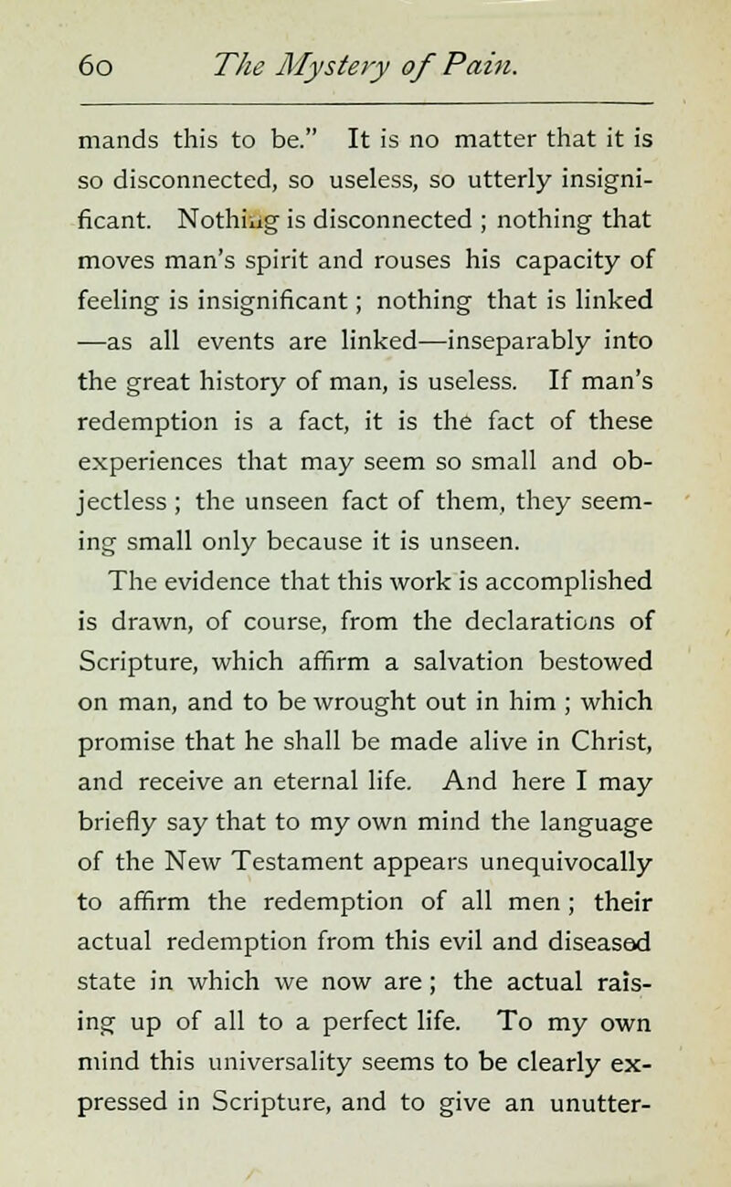 mands this to be. It is no matter that it is so disconnected, so useless, so utterly insigni- ficant. Nothiug is disconnected ; nothing that moves man's spirit and rouses his capacity of feeling is insignificant; nothing that is linked —as all events are linked—inseparably into the great history of man, is useless. If man's redemption is a fact, it is the fact of these experiences that may seem so small and ob- jectless ; the unseen fact of them, they seem- ing small only because it is unseen. The evidence that this work is accomplished is drawn, of course, from the declarations of Scripture, which affirm a salvation bestowed on man, and to be wrought out in him ; which promise that he shall be made alive in Christ, and receive an eternal life. And here I may briefly say that to my own mind the language of the New Testament appears unequivocally to affirm the redemption of all men; their actual redemption from this evil and diseased state in which we now are; the actual rais- ing up of all to a perfect life. To my own mind this universality seems to be clearly ex- pressed in Scripture, and to give an unutter-