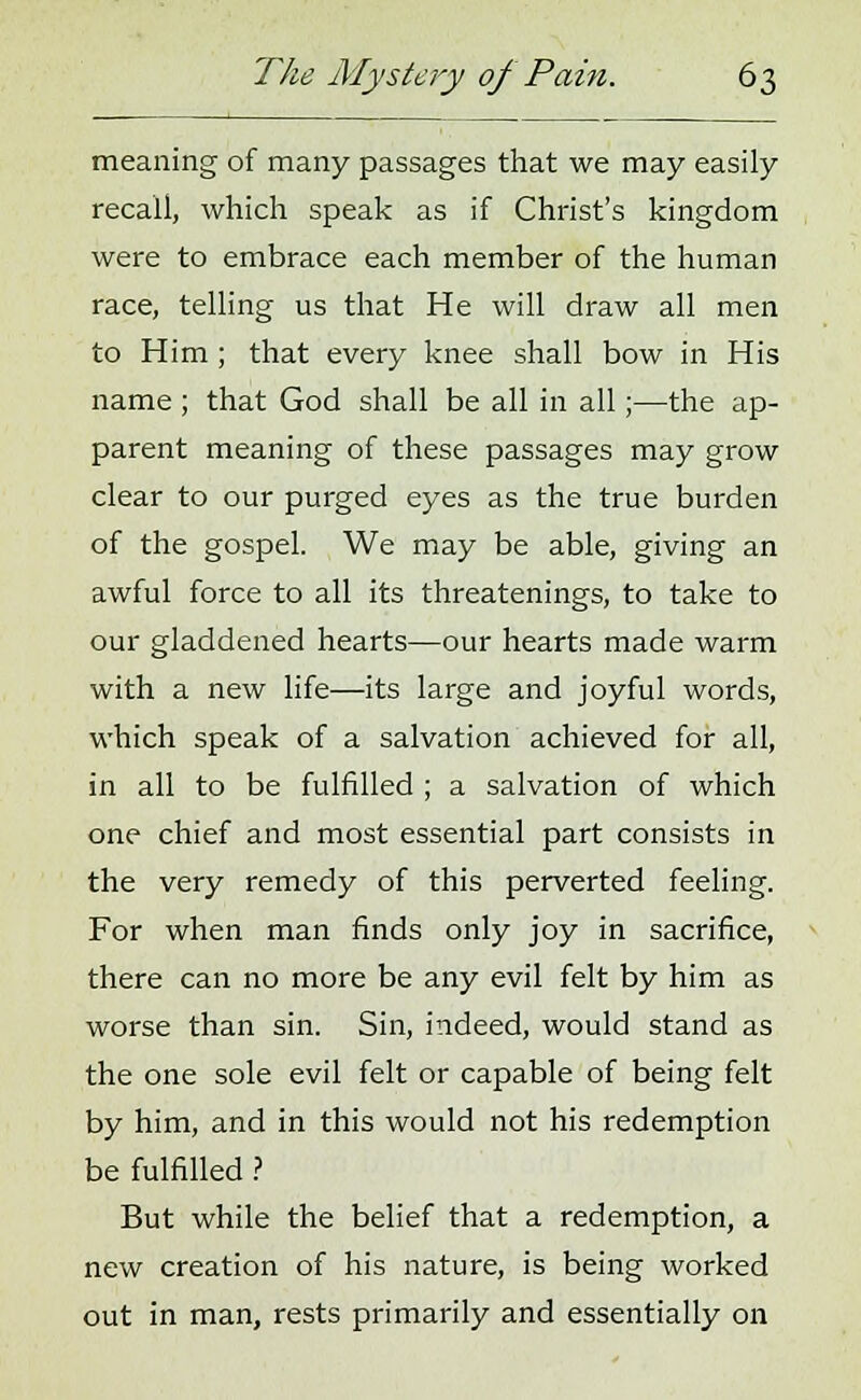 meaning of many passages that we may easily recall, which speak as if Christ's kingdom were to embrace each member of the human race, telling us that He will draw all men to Him ; that every knee shall bow in His name ; that God shall be all in all;—the ap- parent meaning of these passages may grow clear to our purged eyes as the true burden of the gospel. We may be able, giving an awful force to all its threatenings, to take to our gladdened hearts—our hearts made warm with a new life—its large and joyful words, which speak of a salvation achieved for all, in all to be fulfilled ; a salvation of which one chief and most essential part consists in the very remedy of this perverted feeling. For when man finds only joy in sacrifice, there can no more be any evil felt by him as worse than sin. Sin, indeed, would stand as the one sole evil felt or capable of being felt by him, and in this would not his redemption be fulfilled ? But while the belief that a redemption, a new creation of his nature, is being worked out in man, rests primarily and essentially on