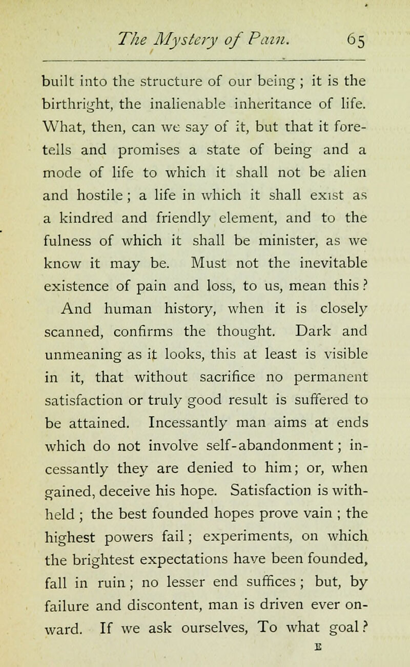 built into the structure of our being; it is the birthright, the inalienable inheritance of life. What, then, can we say of it, but that it fore- tells and promises a state of being and a mode of life to which it shall not be alien and hostile; a life in which it shall exist as a kindred and friendly element, and to the fulness of which it shall be minister, as we know it may be. Must not the inevitable existence of pain and loss, to us, mean this ? And human history, when it is closely scanned, confirms the thought. Dark and unmeaning as it looks, this at least is visible in it, that without sacrifice no permanent satisfaction or truly good result is suffered to be attained. Incessantly man aims at ends which do not involve self-abandonment; in- cessantly they are denied to him; or, when gained, deceive his hope. Satisfaction is with- held ; the best founded hopes prove vain ; the highest powers fail; experiments, on which the brightest expectations have been founded, fall in ruin; no lesser end suffices ; but, by failure and discontent, man is driven ever on- ward. If we ask ourselves, To what goal ? E