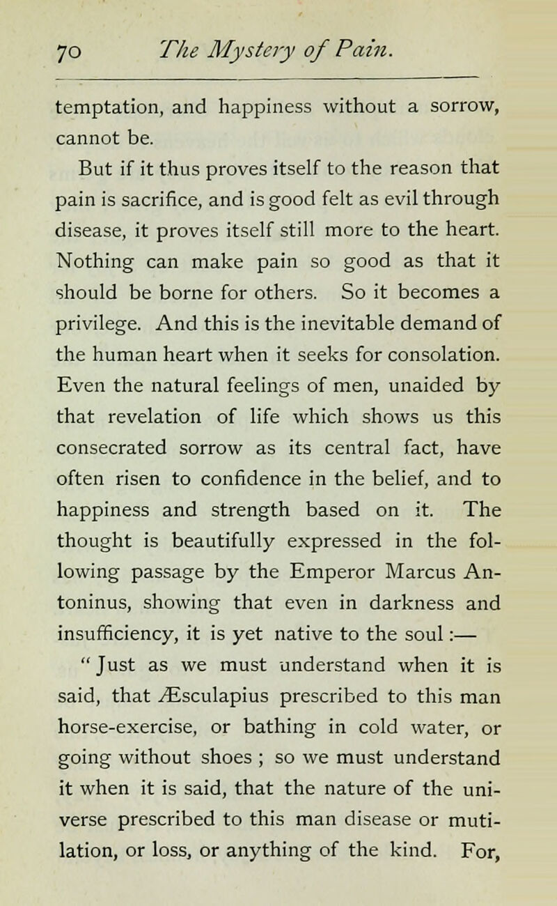 temptation, and happiness without a sorrow, cannot be. But if it thus proves itself to the reason that pain is sacrifice, and is good felt as evil through disease, it proves itself still more to the heart. Nothing can make pain so good as that it should be borne for others. So it becomes a privilege. And this is the inevitable demand of the human heart when it seeks for consolation. Even the natural feelings of men, unaided by that revelation of life which shows us this consecrated sorrow as its central fact, have often risen to confidence in the belief, and to happiness and strength based on it. The thought is beautifully expressed in the fol- lowing passage by the Emperor Marcus An- toninus, showing that even in darkness and insufficiency, it is yet native to the soul:—  Just as we must understand when it is said, that ^Esculapius prescribed to this man horse-exercise, or bathing in cold water, or going without shoes ; so we must understand it when it is said, that the nature of the uni- verse prescribed to this man disease or muti- lation, or loss, or anything of the kind. For,